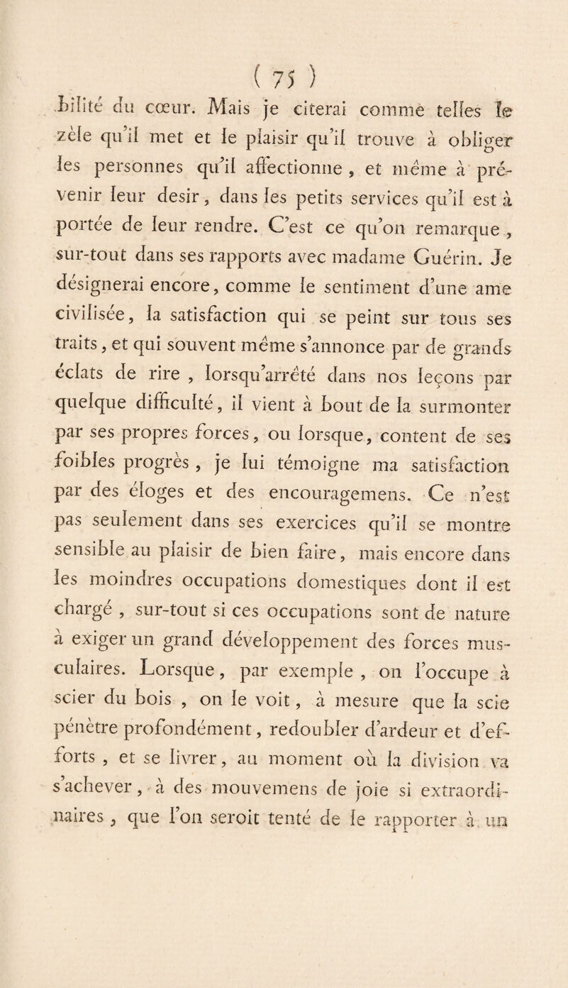 ■Mite du cœur. Mais je citerai comme telles ïe zele qu il met et le plaisir qu’il trouve à obiiger les personnes qu’il affectionne , et même à pré¬ venir leur désir, dans les petits services qu’il est à portée de leur rendre. C’est ce qu’on remarque , sur-tout dans ses rapports avec madame Guérin. Je désignerai encore, comme le sentiment d’une ame civilisée, la satisfaction qui se peint sur tous ses traits, et qui souvent meme s’annonce par de grands éclats de rire , lorsqu’arrèté dans nos leçons par quelque difficulté, il vient à bout de la surmonter par ses propres forces, ou lorsque, content de ses foibles progrès , je lui témoigne ma satisfaction par des éloges et des encouragemens. Ce n’est pas seulement dans ses exercices qu’il se montre sensiûle au plaisir de bien faire, mais encore dans les moindres occupations domestiques dont il est chargé , sur-tout si ces occupations sont de nature à exiger un grand développement des forces mus¬ culaires. Lorsque, par exemple , on l’occupe à scier du bois , on le voit, à mesure que la scie pénètre profondément, redoubler d’ardeur et d’ef¬ forts , et se livrer, au moment où la division va s’achever, à des mouvemens de joie si extraordi¬ naires , que 1 on seroit tenté de le rapporter à un