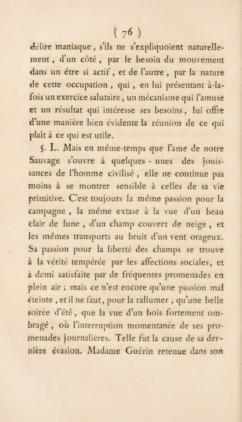 délire maniaque , s’ils ne s’expliquoient naturelle¬ ment , d’un côté , par le besoin du mouvement dans un être si actif, et de l’autre , par la nature de cette occupation , qui , en lui présentant à-la- fois un exercice salutaire, un mécanisme qui l’amuse et un résultat qui intéresse ses besoins, lui oftre d’une manière bien évidente la réunion de ce qui plaît à ce qui est utile. S- L. Mais en même-temps que l’ame de notre Sauvage s’ouvre à quelques - unes des jouis¬ sances de rhomme civilisé , elle ne continue pas moins à se montrer sensible à celles de sa vie primitive. C’est toujours la même passion pour la campagne , la même extase à la vue d’un beau clair de lune , d’un champ couvert de neige , et les mêmes transports au bruit d’un vent orageux. Sa passion pour la liberté des champs se trouve à la vérité tempérée par les affections sociales, et à demi satisfaite par de fréquentes promenades en plein air ; mais ce n’est encore qu’une passion mal éteinte , et il ne faut, pour la rallumer , qu’une belle soirée d’été , que la vue d’un bois fortement om¬ bragé , ou l’interruption momentanée de ses pro¬ menades journalières. Telle fut la cause de sa der¬ nière évasion. Madame Guérin retenue dans son