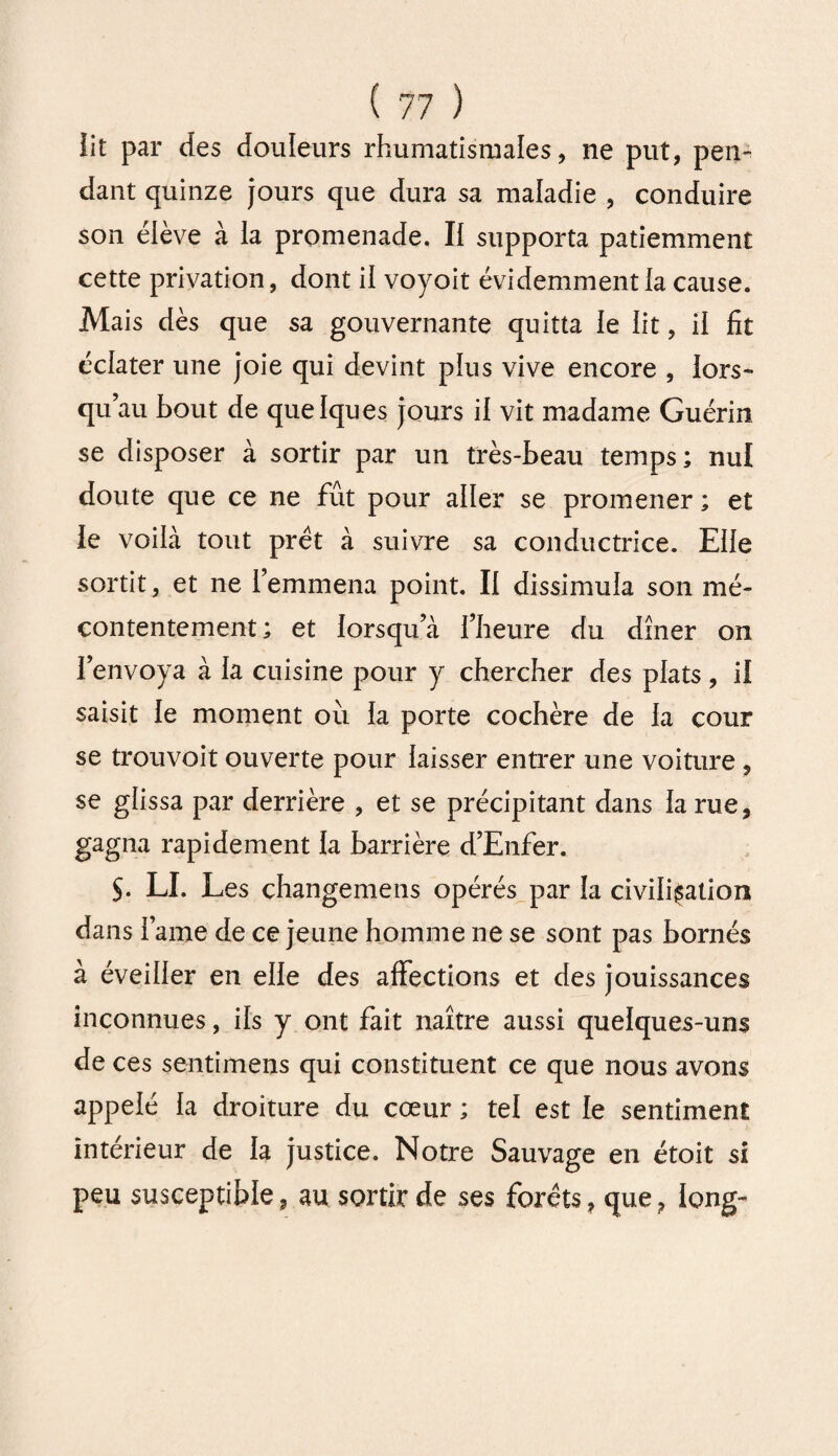 iit par des douleurs rhumatismales, ne put, pen¬ dant quinze jours que dura sa maladie , conduire son élève à la promenade. Il supporta patiemment cette privation, dont il voyoit évidemment la cause. Mais dès que sa gouvernante quitta le lit, il fit éclater une joie qui devint plus vive encore , lors¬ qu au bout de quelques jours il vit madame Guérin se disposer à sortir par un très-beau temps; nul doute que ce ne fût pour aller se promener ; et le voilà tout prêt à suivre sa conductrice. Elle sortit, et ne remmena point. II dissimula son mé¬ contentement ; et lorsqu’à l’heure du dîner on l’envoya à la cuisine pour y chercher des plats, il saisit le moment oîi la porte cochère de la cour se trouvoit ouverte pour laisser entrer une voiture , se glissa par derrière , et se précipitant dans la rue, gagna rapidement la barrière d’Enfer. $• LI. Les çhangemens opérés par la civilisation dans lame de ce jeune homme ne se sont pas bornés à éveiller en elle des affections et des jouissances inconnues, ils y ont fait naître aussi quelques-uns de ces sentimens qui constituent ce que nous avons appelé la droiture du cœur ; tel est le sentiment intérieur de la justice. Notre Sauvage en étoit si peu susceptible, au sortir de ses forêts, que, long-