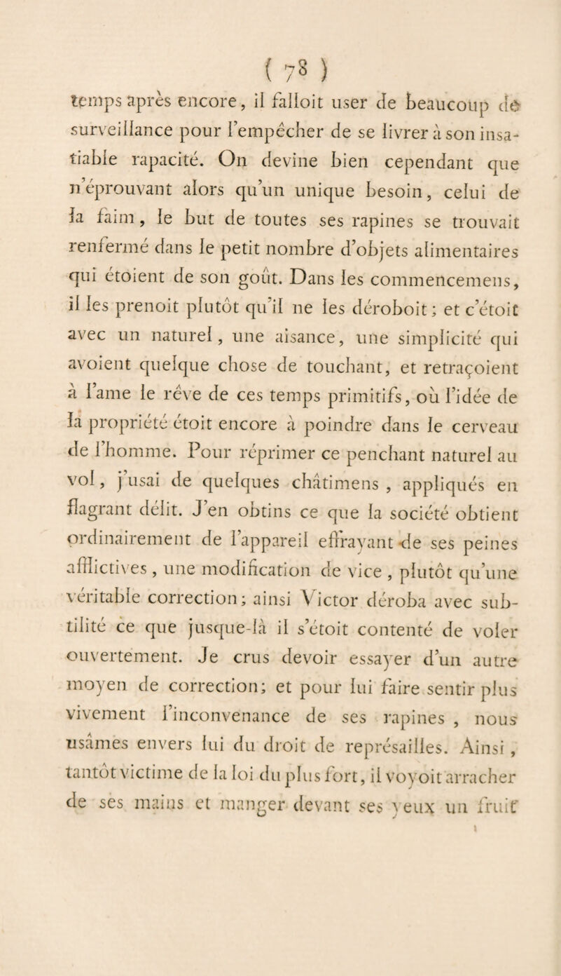 temps après encore, ii falloit user de beaucoup âù surveillance pour l’empêcher de se livrer à son insa¬ tiable rapacité. On devine bien cependant que néprouvant alors qu’un unique besoin, celui de la faim, le but de toutes ses rapines se trouvait renierme dans le petit nombre d’objets alimentaires qui étoient de son goût. Dans les commencemens, il les prenoit plutôt qu il ne les déroboit; et c’étoit avec un naturel, une aisance, une simplicité qui avoient quelque chose de touchant, et retraçoient a lame le rêve de ces temps primitifs, ou l’idée de la propriété étoit encore à poindre dans le cerveau de l’homme. Pour réprimer ce penchant naturel au vol, j usai de quelques chatimens , appliqués en flagrant délit. J en obtins ce que la société obtient ordinairement de l’appareil effrayant-de ses peines afflictives , une modification de vice , plutôt qu’une véritable correction; ainsi Victor déroba avec sub¬ tilité ce que jusque-là il s’étoit contenté de voler ouvertement. Je crus devoir essayer d’un autre moyen de correction; et pour lui faire sentir plus vivement l’inconvenance de ses rapines , nous usâmes envers lui du droit de représailles. Ainsi, tantôt victime de la loi du plus fort, ii voyoit arracher de ses mains et manger devant ses y eux un fruit' \