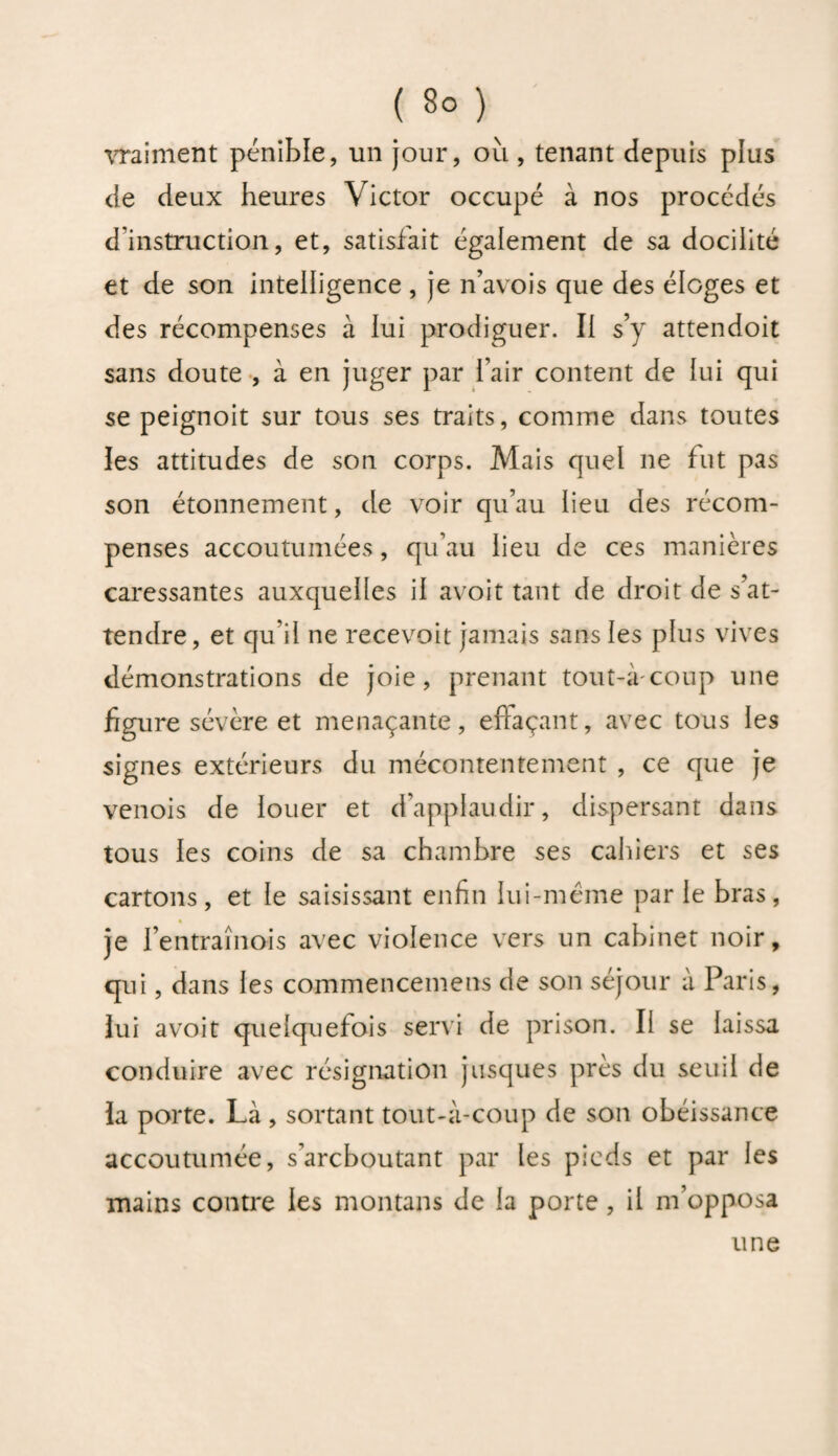vraiment pénible, un jour, où , tenant depuis plus de deux heures Victor occupé à nos procédés d'instruction, et, satisfait également de sa docilité et de son intelligence , je n’avois que des éloges et des récompenses à lui prodiguer. Il s’y attendoit sans doute , à en juger par fair content de lui qui se peignoit sur tous ses traits, comme dans toutes les attitudes de son corps. Mais quel ne fut pas son étonnement, de voir qu’au lieu des récom¬ penses accoutumées, qu’au lieu de ces manières caressantes auxquelles il avoit tant de droit de s’at¬ tendre, et qu’il ne recevoit jamais sans les plus vives démonstrations de joie, prenant tout-àcoup une figure sévère et menaçante, efîaçant, avec tous les signes extérieurs du mécontentement , ce que je venois de louer et d’applaudir, dispersant dans tous les coins de sa chambre ses cahiers et ses cartons, et le saisissant enfin lui-méme par le bras, je l’entraînois avec violence vers un cabinet noir, qui, dans les commencements de son séjour à Paris, lui avoit quelquefois servi de prison. Il se laissa conduire avec résignation jusques près du seuil de la porte. Là , sortant tout-à-coup de son obéissance accoutumée, s’arcboutant par les pieds et par les mains contre les montans de la porte, il m’opposa une