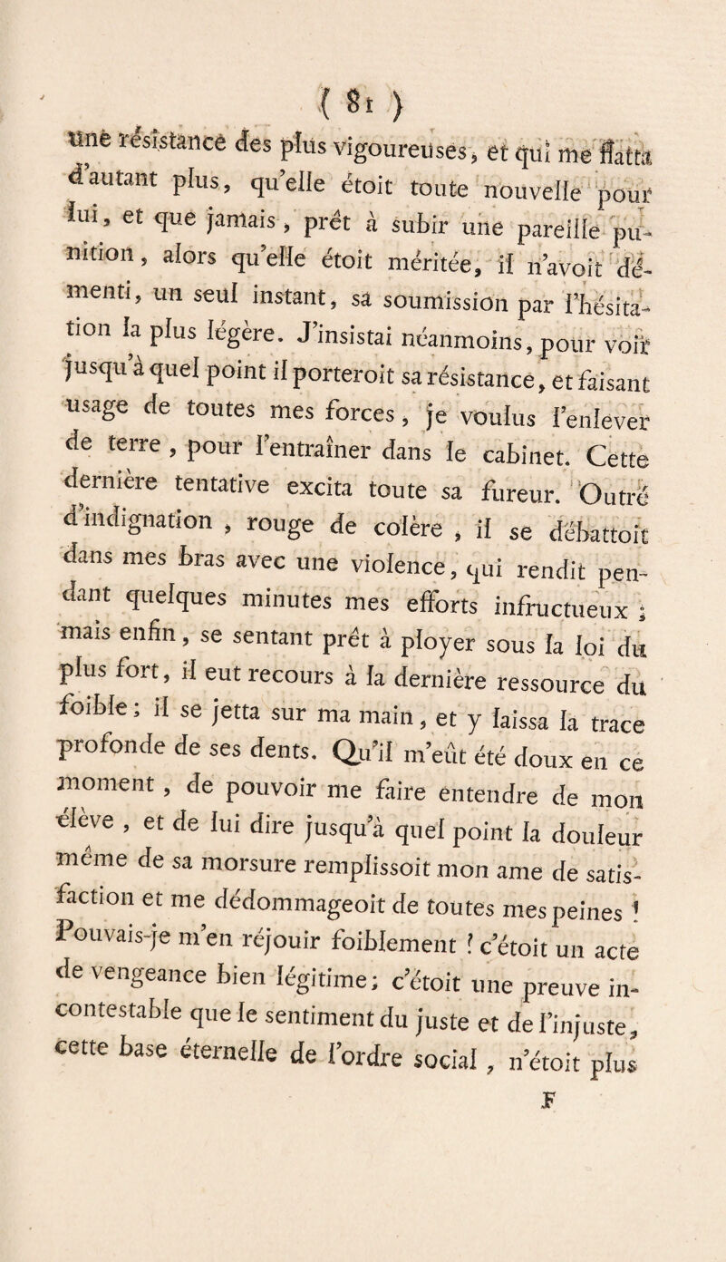 «né résistance des plus vigoureuses, et qui me flittk d’autant plus, quelle étoit toute nouvelle pour lui, et que jamais , prêt à subir une pareille pu¬ nition, alors quelle étoit méritée, iï navoit dé¬ menti, un seul instant, sa soumission par l’hésita¬ tion la plus légère. J’insistai néanmoins, pour voit jusqu à quel point dporteroit sa résistance, et faisant usage de toutes mes forces, je voulus l’enlever de terre , pour l’entraîner dans le cabinet. Cette dernière tentative excita toute sa fureur. Outré d indignation , rouge de colère , il se dëbattoit dans mes bras avec une violence, qui rendit pen¬ dant quelques minutes mes efforts infructueux ; mais enfin, se sentant prêt à ployer sous la loi du plus fort, il eut recours à la dernière ressource du foible ; il se jetta sur ma main, et y laissa la trace profonde de ses dents. Qu’il m’eût été doux en ce moment, de pouvoir me faire entendre de mon élève , et de lui dire jusqu’à quel point la douleur même de sa morsure remplissoit mon ame de satis¬ faction et me dédommageoit de toutes mes peines ! Pouvais-je m’en réjouir foiblement ! cetoit un acte de vengeance bien légitime; cetoit une preuve in¬ contestable que le sentiment du juste et de l’injuste, cette base éternelle de l’ordre social, n’étoit plus JF