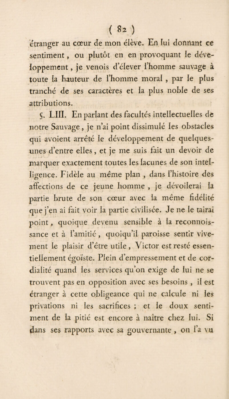 étranger au cœur Je mon élève. En lui donnant ce sentiment, ou plutôt en en provoquant ie déve¬ loppement , je venois d’élever l’homme sauvage à toute la hauteur de l’homme moral , par le plus tranché de ses caractères et la plus noble de ses attributions. §. LIII. En parlant des facultés intellectuelles de notre Sauvage, je n’ai point dissimulé les obstacles qui avoient arreté le développement de quelques- unes d’entre elles, et je me suis fait un devoir de marquer exactement toutes les lacunes de son intel¬ ligence. Fidèle au même plan , dans l’histoire des affections de ce jeune homme , je dévoilerai la partie brute de son cœur avec la même fidélité que j’en ai fait voir la partie civilisée. Je ne le tairai point, quoique devenu sensible à la reconnois- sance et à l’amitié, quoiqu’il paroisse sentir vive¬ ment le plaisir d’être utile , Victor est resté essen- 4 tiellement égoïste. Plein d’empressement et de cor¬ dialité quand les services qu’on exige de lui ne se trouvent pas en opposition avec ses besoins , il est étranger à cette obligeance qui ne calcule ni les privations ni les sacrifices ; et le doux senti¬ ment de la pitié est encore à naître chez lui. Si dans ses rapports avec sa gouvernante , on fa \ u