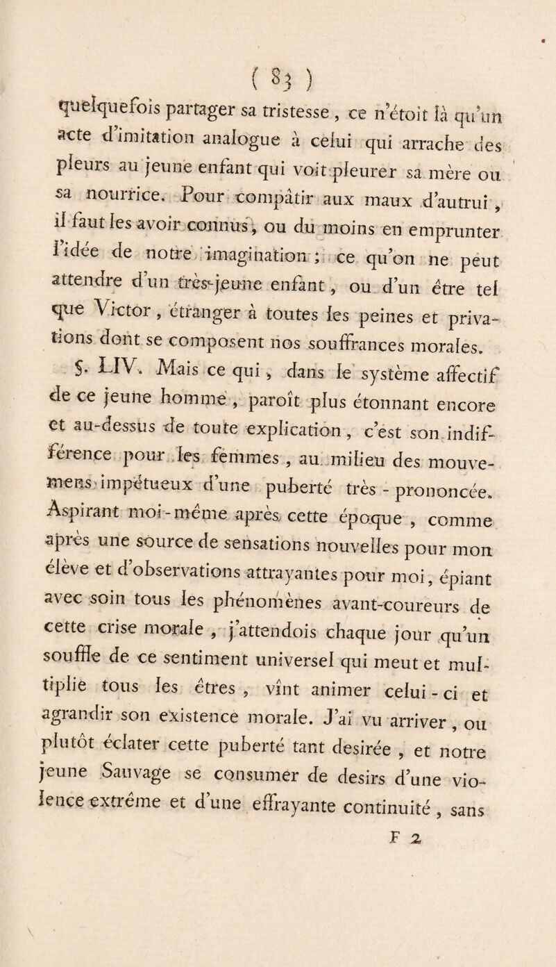 quelquefois partager sa tristesse, ce n était là qu’un acte d’imitation analogue à celui qui arrache des pleurs au jeune enfant qui voit pleurer sa mère ou sa nourrice. Pour compatir aux maux d’autrui , il faut les avoir connus, ou du moins en emprunter lidée de notre imagination ; ce qu’on ne peut attendre d’un très-jeune enfant, ou d’un être tel que Victoi , etranger a toutes les peines et privai bons dont se composent nos souffrances morales. S- LIV.. Mais ce qui , dans le système affectif de ce jeune homme , paroît plus étonnant encore et au-dessus de toute explication, c’est son indif¬ férence pour les femmes , au. milieu des mouve- wietjS'impétueux dune puherté très - prononcée. Aspirant moi - meme après, cette époque , comme après une source de sensations nouvelles pour mon élève et d’ohservations attrayantes pour moi, épiant avec soin tous les phénomènes avant-coureurs de cette crise morale , j attendois chaque jour qu’un souffle de ce sentiment universel qui meut et mul¬ tiplie tous les êtres , vînt animer celui - ci et agrandir son existence morale. J’ai vu arriver, ou plutôt éclater cette puberté tant desirée , et notre jeune Sauvage se consumer de désirs d’une vio¬ lence extrême et d’une effrayante continuité , sans