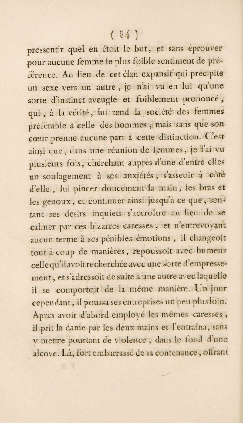 pressentir quel en étoit le bat, et sans éprouver pour aucune femme le plus foible sentiment de pré¬ férence. Au lieu de cet élan expansif qui précipite un sexe vers un autre , je n’ai vu en lui qu’une sorte d’instinct aveugle et foiblement prononcé , qui, à la vérité, lui rend la société des femmes préférable à celle des hommes , mais sans que son cœur prenne aucune part à cette distinction. C est ain^i que, dans une réunion de femmes, je l’ai vu plusieurs fois, cherchant auprès d’une d’entre elles un soulagement à ses anxiétés , s’asseoir â côté d’elle , lui pincer doucement la main, les bras et 1-es genoux, et continuer ainsi jusqu’à ce que, sen¬ tant ses désirs inquiets s’accroître au lieu de se calmer par ces bizarres caresses , et n’entrevoyant aucun terme à ses pénibles émotions , il changeoit tout-à-coup de manières, repoussoit avec humeur cellequ’ilavoitrecherchée avec une sorte d’empresse¬ ment , et s adressoit de suite à une autre av ec laquelle il se comportait de la meme manière. Un jour cependant, il poussa ses entreprises un peu plus loin. Après avoir d’abord employé les memes caresses , il prit la dame par les deux mains et l’entraina, sans y mettre pourtant de violence , dans le fond d une alcôve. Là, fort embarrassé Je sa contenance, oiîrant