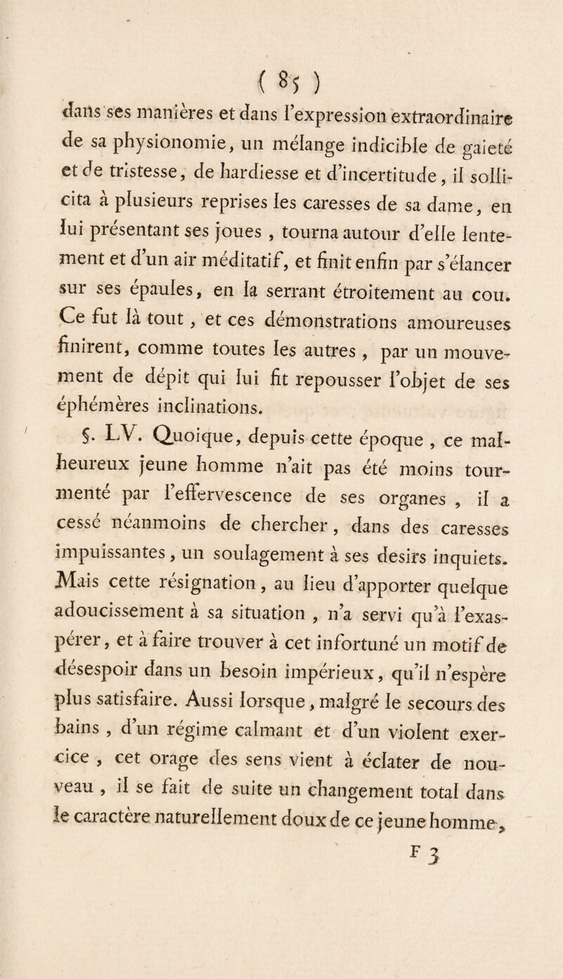 Jans ses maniérés et dans l’expression extraordinaire de sa physionomie, un mélange indicible de gaieté et de tristesse, de hardiesse et d’incertitude, il solli¬ cita a plusieurs reprises les caresses de sa dame, en lui présentant ses joues , tourna autour d’elle lente¬ ment et d un air méditatif, et finit enfin par s’élancer sur ses épaules, en la serrant étroitement au cou. Ce fut la tout, et ces démonstrations amoureuses finirent, comme toutes les autres , par un mouve¬ ment de dépit qui lui fit repousser l’objet de ses éphémères inclinations. §. LV. Quoique, depuis cette époque , ce mal¬ heureux jeune homme n’ait pas été moins tour¬ mente par 1 effervescence de ses organes , il a cessé néanmoins de chercher , dans des caresses impuissantes, un soulagement à ses désirs inquiets. Mais cette résignation, au lieu d’apporter quelque adoucissement a sa situation , n’a servi qu’à l’exas- perer, et a faire trouver à cet infortuné un motif de désespoir dans un besoin impérieux, qu’il n’espère plus satisfaire. Aussi lorsque, malgré le secours des bains , d’un régime calmant et d’un violent exer¬ cice , cet orage des sens vient à éclater de nou¬ veau , il se fait de suite un changement total dans le caractère naturellement doux de ce jeune homme , F 3