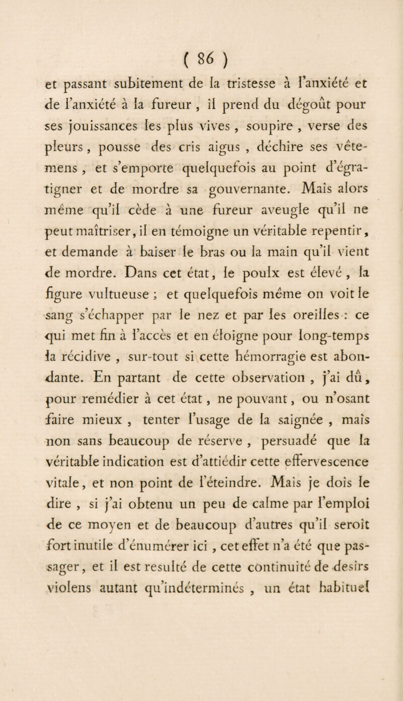 et passant subitement de la tristesse à l’anxiété et de l’anxiété à la fureur , il prend du dégoût pour ses jouissances les plus vives , soupire , verse des pleurs , pousse des cris aigus , déchire ses vête- mens , et s’emporte quelquefois au point d’égra¬ tigner et de mordre sa gouvernante. Mais alors meme qu’il cède à une fureur aveugle qu’il ne peut maîtriser, il en témoigne un véritable repentir, et demande à baiser le bras ou la main qu’il vient de mordre. Dans cet état, le poulx est élevé, la figure vultueuse ; et quelquefois même on voit le sang s’échapper par le nez et par les oreilles : ce qui met fin à l’accès et en éloigne pour long-temps la récidive , sur-tout si cette hémorragie est abon¬ dante. En partant de cette observation , j’ai du, pour remédier à cet état, ne pouvant, ou n’osant faire mieux , tenter l’usage de la saignée , mais non sans beaucoup de réserve , persuadé que la véritable indication est d’attiédir cette effervescence vitale, et non point de l’éteindre. Mais je dois le dire , si j’ai obtenu un peu de calme par l’emploi de ce moyen et de beaucoup d’autres qu’il seroit fort inutile d’énumérer ici , cet effet n’a été que pas¬ sager, et il est résulté de cette continuité de désirs violens autant qu’indéterminés , un état habituel