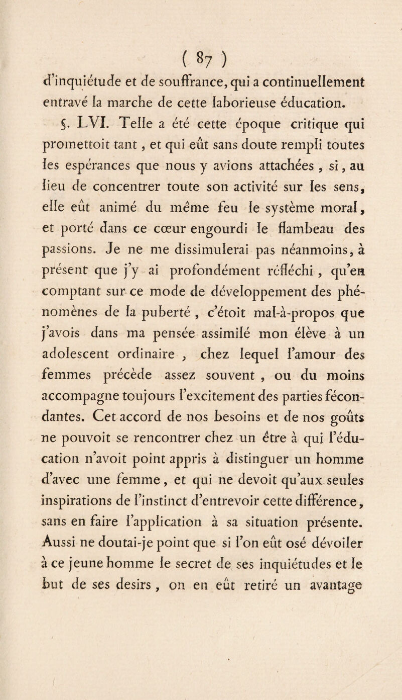 d’inquiétude et de souffrance, qui a continuellement entravé la marche de cette laborieuse éducation. §. LVI. Telle a été cette époque critique qui promettoit tant, et qui eût sans doute rempli toutes les espérances que nous y avions attachées , si, au lieu de concentrer toute son activité sur les sens, elle eût animé du meme feu le système moral, et porté dans ce cœur engourdi ie flambeau des passions. Je ne me dissimulerai pas néanmoins, à présent que j’y ai profondément réfléchi , qu’eu comptant sur ce mode de développement des phé¬ nomènes de la puberté , c’étoit mal-à-propos que j’avois dans ma pensée assimilé mon élève à un adolescent ordinaire , chez lequel l’amour des femmes précède assez souvent , ou du moins accompagne toujours l’excitement des parties fécon¬ dantes. Cet accord de nos besoins et de nos goûts ne pouvoit se rencontrer chez un être à qui l’édu¬ cation n’avoit point appris à distinguer un homme d’avec une femme, et qui ne devoit qu’aux seules inspirations de l’instinct d’entrevoir cette différence, sans en faire l’application à sa situation présente. Aussi ne doutai-je point que si l’on eût osé dévoiler à ce jeune homme le secret de ses inquiétudes et le but de ses désirs , on en eût retiré un avantage
