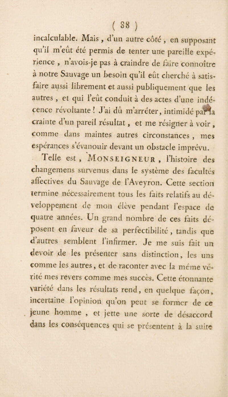 incalculable. Alais , cl un autre coté , en supposant qu’il m’eut été permis de tenter une pareille expé¬ rience , n’avois-je pas à craindre de faire connoître à notre Sauvage un besoin qu’il eût cherché à satis¬ faire aussi librement et aussi publiquement que les autres , et qui 1 eut conduit à des actes d une indé- .-A cence révoltante ! J ai dû m’arrêter, intimidé parla crainte d’un pareil résultat, et me résigner à voir , comme dans maintes autres circonstances , mes espérances s’évanouir devant un obstacle imprévu. Telle est, Monseigneur , l’histoire des changemens survenus dans le système des facultés affectives du Sauvage de l’Aveyron. Cette section termine nécessairement tous les faits relatifs au dé¬ veloppement de mon élève pendant l’espace de quatre années. Un grand nombre de ces faits dé¬ posent en laveur de sa perfectibilité, tandis que d’autres semblent l’infirmer. Je me suis fait un devoir.de les présenter sans distinction, les uns comme les autres, et de raconter avec la même vé¬ rité mes revers comme mes succès. Cette étonnante variété dans les résultats rend, en quelque façon, inceitaine 1 opinion qu on peut se former de ce * }eune homme , et jette une sorte de désaccord dans les conséquences qui se présentent à la suite
