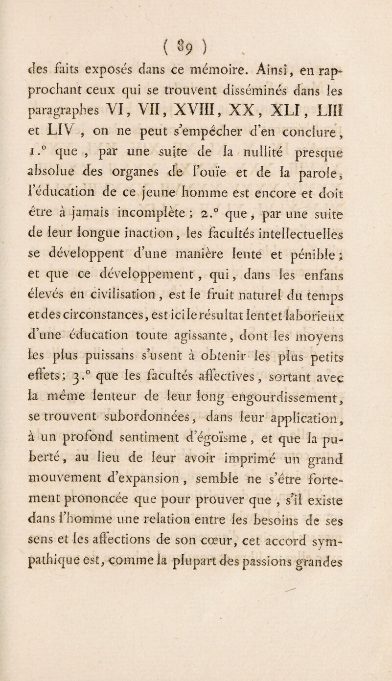 ( 8* ) . des faits exposés dans ce mémoire. Ainsi, en rap¬ prochant ceux qui se trouvent disséminés dans les paragraphes VI, VII, XVIII, XX, XL! , LUI et LIV , on ne peut s’empêcher d’en conclure, i.° que , par une suite de la nullité presque absolue des organes de l’ouïe et de la parole, l’éducation de ce jeune homme est encore et doit être à jamais incomplète; 2.0 que, par une suite de leur longue inaction, les facultés intellectuelles se développent d’une manière lente et pénible ; et que ce développement , qui, dans les enfans élevés en civilisation, est le fruit naturel du temps etdes circonstances, est icilerésultatlentet laborieux d’une éducation toute agissante, dont les moyens les plus puissans s’usent à obtenir les plus petits effets; 3.0 que les facultés affectives, sortant avec la même lenteur de leur long engourdissement, se trouvent subordonnées, dans leur application, à un profond sentiment d’égoïsme, et que la pu¬ berté, au lieu de leur avoir imprimé un grand mouvement d’expansion , semble ne s’être forte¬ ment prononcée que pour prouver que , s’il existe dans l’homme une relation entre les besoins de ses sens et les affections de son cœur, cet accord sym¬ pathique est, comme la plupart des passions grandes