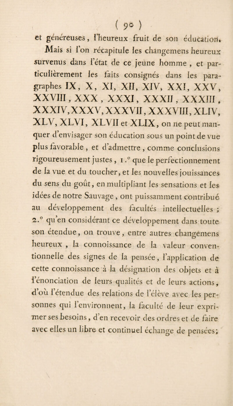 ( 9° ) et généreuses, I heureux fruit de son éducation. Mais si l’on récapitule les changemens heureux survenus dans l’état de ce jeune homme , et par¬ ticulièrement les laits consignés dans les para¬ graphes IX, X, XI, XII, XIV. XXI, XXV, XXVIII, XXX , XXXI, XXXII, XXXIII, XXXIV,XXXV, XXXVII, XXXVIII, XLIV, XLV, XLVI, XLVII et XLIX , on ne peut man¬ quer cl envisager son éducation sous un point de vue plus favorable , et dadmettre , comme conclusions rigoureusement justes, i.° que le perfectionnement de la vue et du toucher, et les nouvelles jouissances du sens du goût, en multipliant les sensations et les idees de notre Sauvage , ont puissamment contribué au développement des facultés intellectuelles ; 2.° qu’en considérant ce développement dans toute son etendue, on trouve, entre autres changemens heureux , la connoissance de la valeur conven¬ tionnelle des signes de la pensée, l’application de cette connoissance à la désignation des objets et à lenonciation de leurs qualités et de leurs actions, d’où l’étendue des relations de l’élève avec les per¬ sonnes qui l’environnent, la faculté de leur expri¬ mer ses besoins, d en recevoir des ordres et de faire avec elles un libre et continuel échange de pensées;