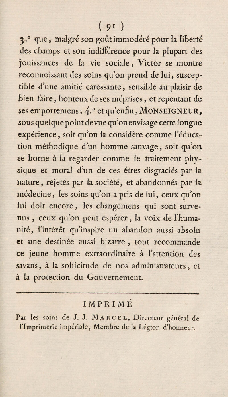3«° que, malgré son goût immodéré pour la liberté des champs et son indifférence pour la plupart des jouissances de fa vie sociale, Victor se montre reconnoissant des soins qu’on prend de fui, suscep¬ tible d une amitié caressante, sensible au plaisir de bien faire, honteux de ses méprises, et repentant de ses emportemens ; 4-° et qu’enfin, MONSEIGNEUR, sous quelque point de vue qu’on envisage cette longue expérience, soit qu’on fa considère comme l’éduca¬ tion méthodique d’un homme sauvage, soit qu’on se borne à fa regarder comme le traitement phy¬ sique et moral d’un de ces êtres disgraciés par fa nature, rejetés par fa société, et abandonnés par fa médecine, ïes soins qu’on a pris de lui, ceux qu’on fui doit encore, les changemens qui sont surve¬ nus , ceux qu’on peut espérer, fa voix de l’huma¬ nité, l’intérêt qu’inspire un abandon aussi absolu et une destinée aussi bizarre , tout recommande ce jeune homme extraordinaire à l’attention des savans, à fa sollicitude de nos administrateurs, et à la protection du Gouvernement. IMPRIMÉ Par les soins de J. J. Marcel, Directeur général de Flmprimerie impériale, Membre de ia Légion d'honneur.