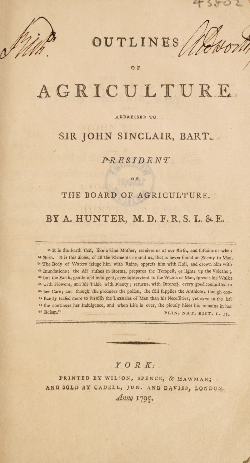 *r >■? ' OUTLIN o p AGRICULTURE ADDRESSED TO SIR JOHN SINCLAIR, BART. / >1 .(•'RESIDENT 0 F THE BOARD OF AGRICULTURE. BY A. HUNTER, M. D. F. R. S. L. &E. “ It is the Earth that, like a kind Mother, receives us at our Birth, and fuftaini us when 44 Born. It is this alone, of all the Elements around us, that is never found an Enemy to Man. 41 The Body of Waters deluge him with Rains, opprefs him with Hail, and drown him with 41 Inundations; the Air nifties in Storms, prepares the Tempeft, or lights up the Volcano ; 44 but the Earth, gentle and indulgent, ever fubfervient to the Wants of Man, fpreaas his Walks 11 with Flowers, and his Table with Plenty; returns, with Intereft, every good committed to “ her Care; and though (he produces the poifon, ftie ftill fupplies the Antidote; though con- “ ftantly teafed more to furnifti the Luxuries of Man than his Neceffities, yet even to the laft: 44 fhe continues her Indulgence, and when Life is over, (he pioully hides his remains in her “ Bofom.” PLIN. NAT. HIST. L. II. YORK: PRINTED BY WIL'ON, SPENCE, & MAWMANj AND SOLD J3Y CADELL, JUN. AND DAVIES, LONDON. Aim 1795.