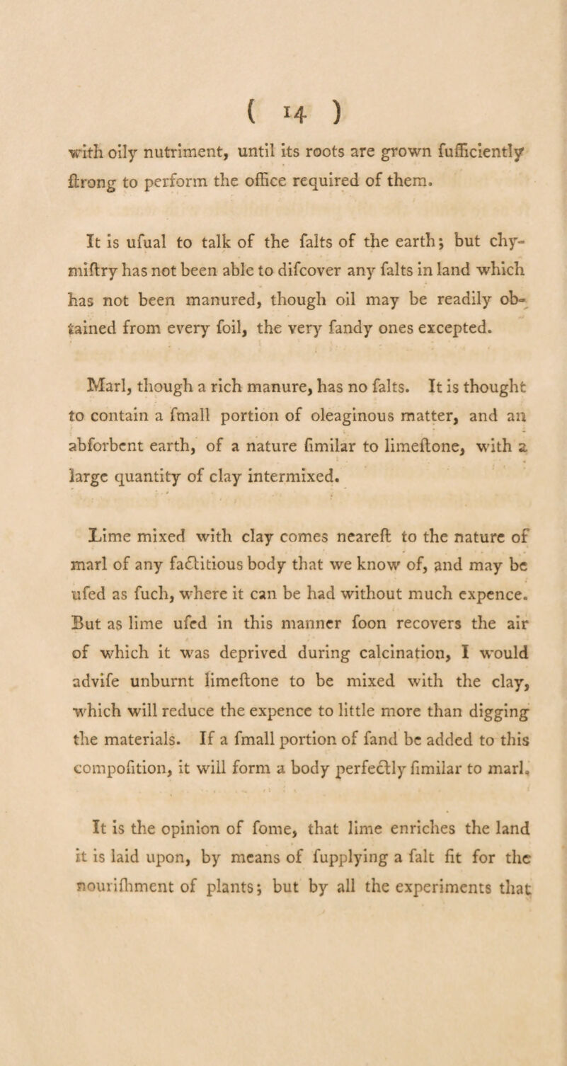 with oily nutriment, until its roots are grown fufficiently flrong to perform the office required of them. It is ufual to talk of the falts of the earth; but chy- miflry has not been able to difcover any falts in land which has not been manured, though oil may be readily ob» tained from every foil, the very fandy ones excepted. Marl, though a rich manure, has no falts. It is thought to contain a fmall portion of oleaginous matter, and an abforbent earth, of a nature fimilar to limeftone, with a. , * #. « large quantity of clay intermixed. Lime mixed with clay comes neareft to the nature of marl of any factitious body that we know of, and may be ufed as fuch, where it can be had without much expence. But as lime ufed in this manner foon recovers the air of which it wras deprived during calcination, I would advife unburnt limeftone to be mixed with the clay, which will reduce the expence to little more than digging the materials. If a fmall portion of fand be added to this compofition, it will form a body perfectly fimilar to marl. . . • ^ * •«», « •«, <» It is the opinion of forne, that lime enriches the land it is laid upon, by means of fupplying a fait fit for the nouriffiment of plants; but by all the experiments that