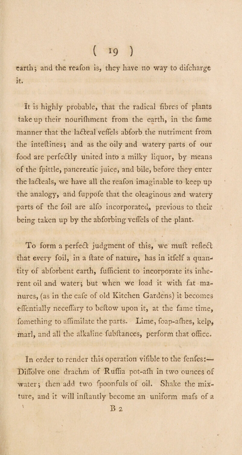( *9 ) earth ; and the reafon is, they have no way to difeharge © it. It is highly probable, that the radical fibres of plants take up their nourifhment from the earth, in the fame manner that the la&eal veffels abforb the nutriment from the inteflines; and as the oily and watery parts of our food are perfectly united into a milky liquor, by means of the fpittle, pancreatic juice, and bile, before they enter the ladfceals, we have all the reafon imaginable to keep up the analogy, and fuppofe that the oleaginous and watery parts of the foil are alfo incorporated, previous to their being taken up by the abforbing veffels of the plant. To form a perfect judgment of this, we muft refletl that every foil, in a ftate of nature, has in itfelf a quan-> tity of abforbent earth, fufficient to incorporate its inhe¬ rent oil and water; but when we load it with fat ma¬ nures, (as in the cafe of old Kitchen Gardens) it becomes effientially neceffiary to beftow upon it, at the fame time, fomething to affimilate the parts. Lime, foap-afhes, kelp, marl, and all the alkaline fubftances, perform that office. In order to render this operation vifible to the fenfes:— Diffiolve one drachm of Ruffia pot-afh in two ounces of water; then add two fpoonfuls of oil. Shake the mix¬ ture, and it will inftantly become an uniform mafs of a ' B 2