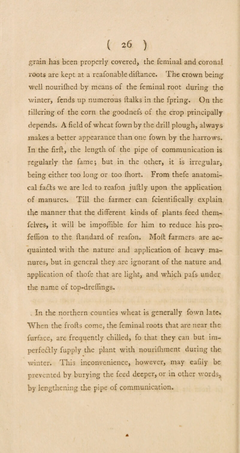 ( 2^ ) I grain has been properly covered, the feminal and coronal roots are kept at a reafonable diftance. The crown being well nourifhed by means of the feminal root during the 0 winter, fends up numerous (talks in the fpring. On the tillering of the corn the goodnefs of the crop principally depends. A field of wheat fown by the drill plough, always makes a better appearance than one fown by the harrows. f In the firfl, the length of the pipe of communication is regularly the fame; but in the other, it is irregular, being either too long or too fhort. From thefe anatomi¬ cal faffs we are led to reafon juftly upon the application of manures. Till the farmer can fcientifically explain the manner that the different kinds of plants feed them- felves, it will be impoffible for him to reduce his pro- feflion to the ftandard of reafon. Mod farmers are ac¬ quainted with the nature and application of heavy ma¬ nures, but in general they are ignorant of the nature and application of tliofe that are light, and which pafs under the name of top-dreffmgs. In the northern counties wheat is generally fown late. When the frofts come, the feminal roots that are near the furface, are frequently chilled, fo that they can but im¬ perfectly fupply the plant with nourifhment during the winter. This inconvenience, however, may eafiiy be prevented by burying the feed deeper, or in other words, by lengthening the pipe of communication.