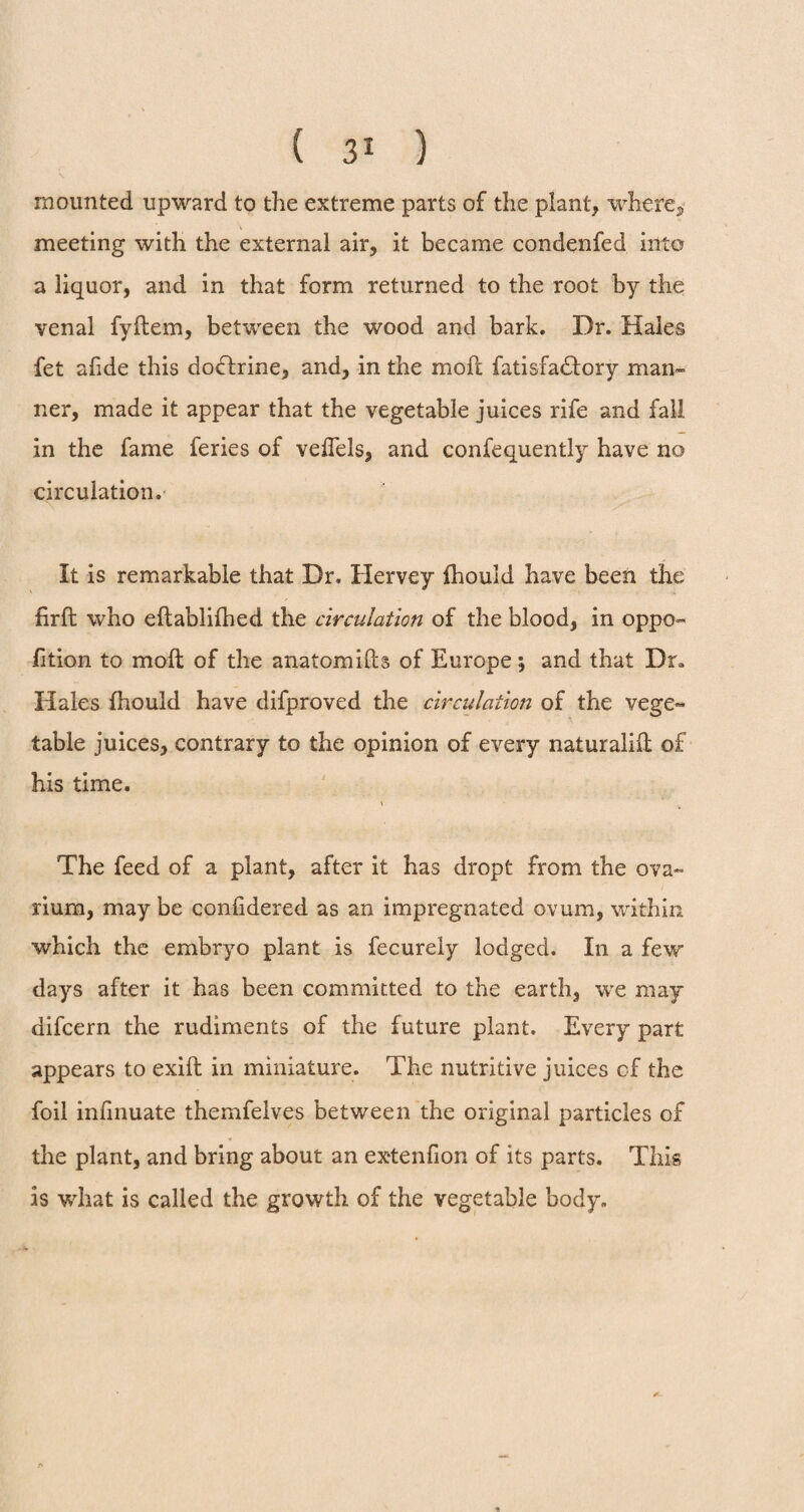 mounted upward to the extreme parts of the plant, where*, meeting with the external air, it became condenfed into a liquor, and in that form returned to the root by the venal fyftem, between the wood and bark. Dr. Hales fet afide this dodfrine, and, in the moll fatisfadtory man¬ ner, made it appear that the vegetable juices rife and fall in the fame feries of veffels, and confequently have no circulation. It is remarkable that Dr. Hervey fhould have been the firft who eftablifhed the circulation of the blood, in oppo- fition to molt of the anatomifts of Europe ; and that Dr* Hales fhould have difproved the circulation of the vege¬ table juices, contrary to the opinion of every naturalifl of his time. \ The feed of a plant, after it has dropt from the ova¬ rium, may be confidered as an impregnated ovum, within which the embryo plant is fecurely lodged. In a few days after it has been committed to the earth, we may difcern the rudiments of the future plant. Every part appears to exifl in miniature. The nutritive juices of the foil infinuate themfelves between the original particles of the plant, and bring about an ex*tenfion of its parts. This is what is called the growth of the vegetable body. a