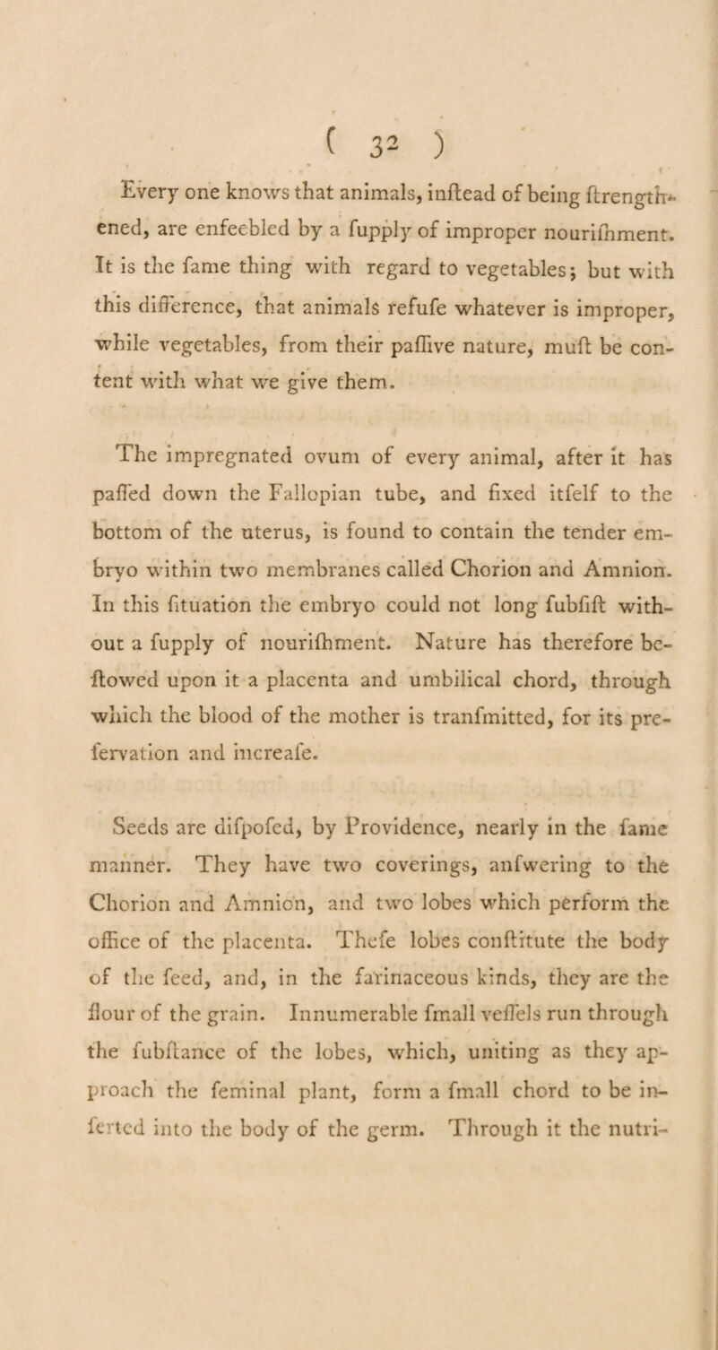 Every one knows that animals, inftead of being ftrength* ened, are enfeebled by a fupply of improper nourifnment. It is the fame thing with regard to vegetables; but with this difference, that animals refufe whatever is improper, while vegetables, from their paflive nature, muft be con¬ tent with what we give them. •> » The impregnated ovum of every animal, after it has paffed down the Fallopian tube, and fixed itfelf to the bottom of the uterus, is found to contain the tender em< brvo within two membranes called Chorion and Amnion. 0 In this fituation the embryo could not long fubfift with¬ out a fupply of nourifhment. Nature has therefore be¬ llowed upon it a placenta and umbilical chord, through which the blood of the mother is tranfmitted, for its pre- fervation and increafe. Seeds are difpofcd, by Providence, nearly in the fame manner. They have two coverings, anfwering to the Chorion and Amnion, and two lobes which perform the office of the placenta. Thefe lobes conftitute the body of the feed, and, in the farinaceous kinds, they are the Hour of the grain. Innumerable fmall vefTels run through the fubfiance of the lobes, which, uniting as they ap¬ proach the feminal plant, form a fmall chord to be in- ferted into the body of the germ. Through it the nutri-