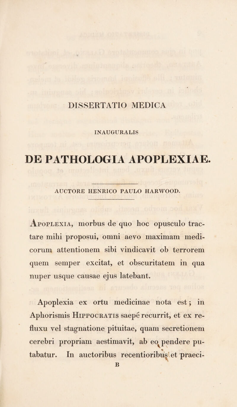 INAUGURALIS DE PATHOLOGIA APOPLEXIAE. AUCTORE HENRICO PAULO HARWOOD. Apoplexia, morbus de quo hoc opusculo trac¬ tare mihi proposui, omni aevo maximam medi¬ corum attentionem sibi vindicavit ob terrorem quem semper excitat, et obscuritatem in qua nuper usque causae ejus latebant. Apoplexia ex ortu medicinae nota est; in Aphorismis Hippocratis saepe recurrit, et ex re¬ fluxu vel stagnatione pituitae, quam secretionem cerebri propriam aestimavit, ab eo^ pendere pu- * tabatur. In auctoribus recentioribu^ et praeci- B