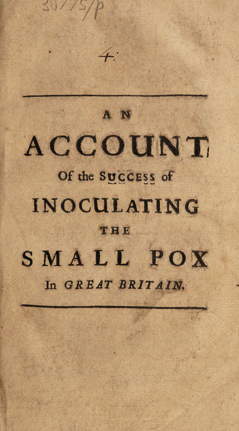 ACCOUNT, Of the Success of *-—-« *-» wi INOCULATING THE S MA L L POX In GREAT BRITAIN,