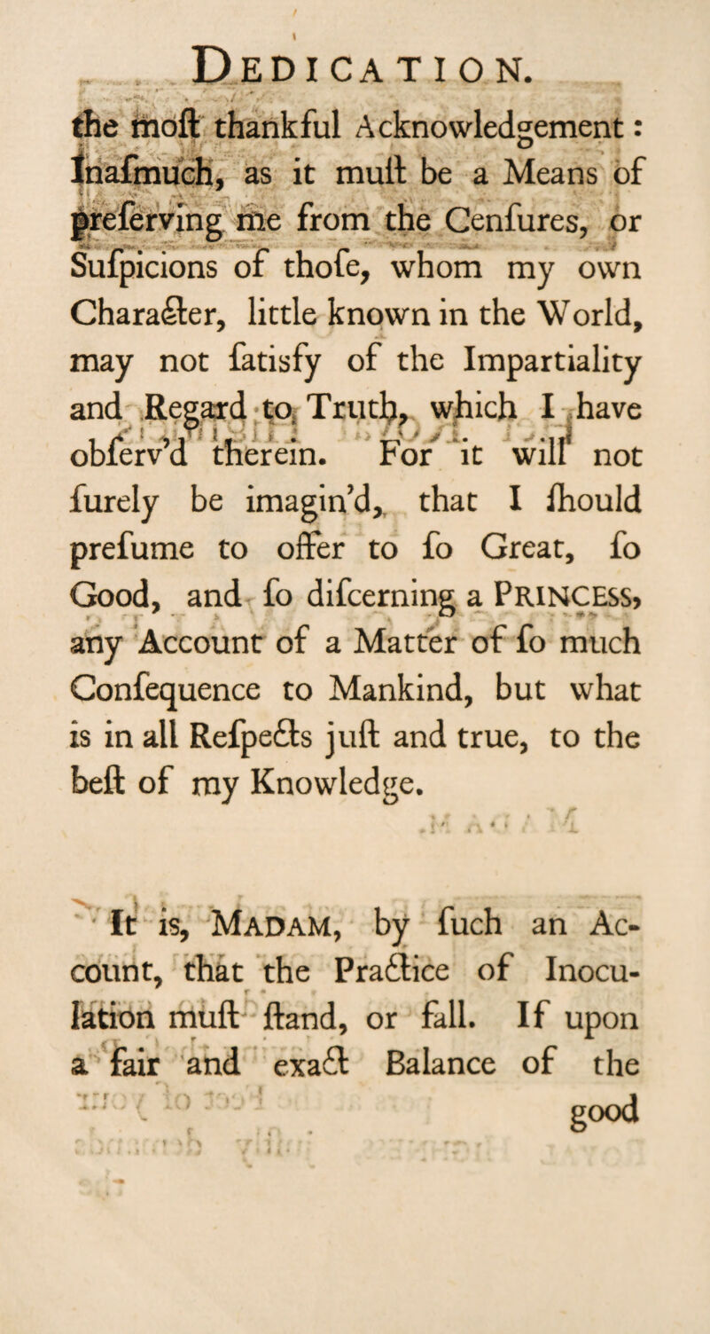 •*»- .Dedication. the moft thankful Acknowledgement: Inafmuch, as it mull be a Means of T $ V!» ‘ V v-t k ^ * prelerving me from the Cenfures, or s6*. r* • /-» fm Sufpicions of thofe, whom my own Character, little known in the World, .i. may not fatisfy of the Impartiality and Regard to. Truth, which I have obferv’d therein. For it will not furely be imagin’d, that I Should prefume to offer to fo Great, fo Good, and fo difcerning a Princess* any Account of a Matter of fo much Gonfequence to Mankind, but what is in all Refpe&s juft and true, to the beft of my Knowledge. It is. Madam, by fuch an Ac¬ count, that the Practice of Inocu- T • t lation muft ftand, or fall. If upon a fair and exafl Balance of the -f - r . i I r