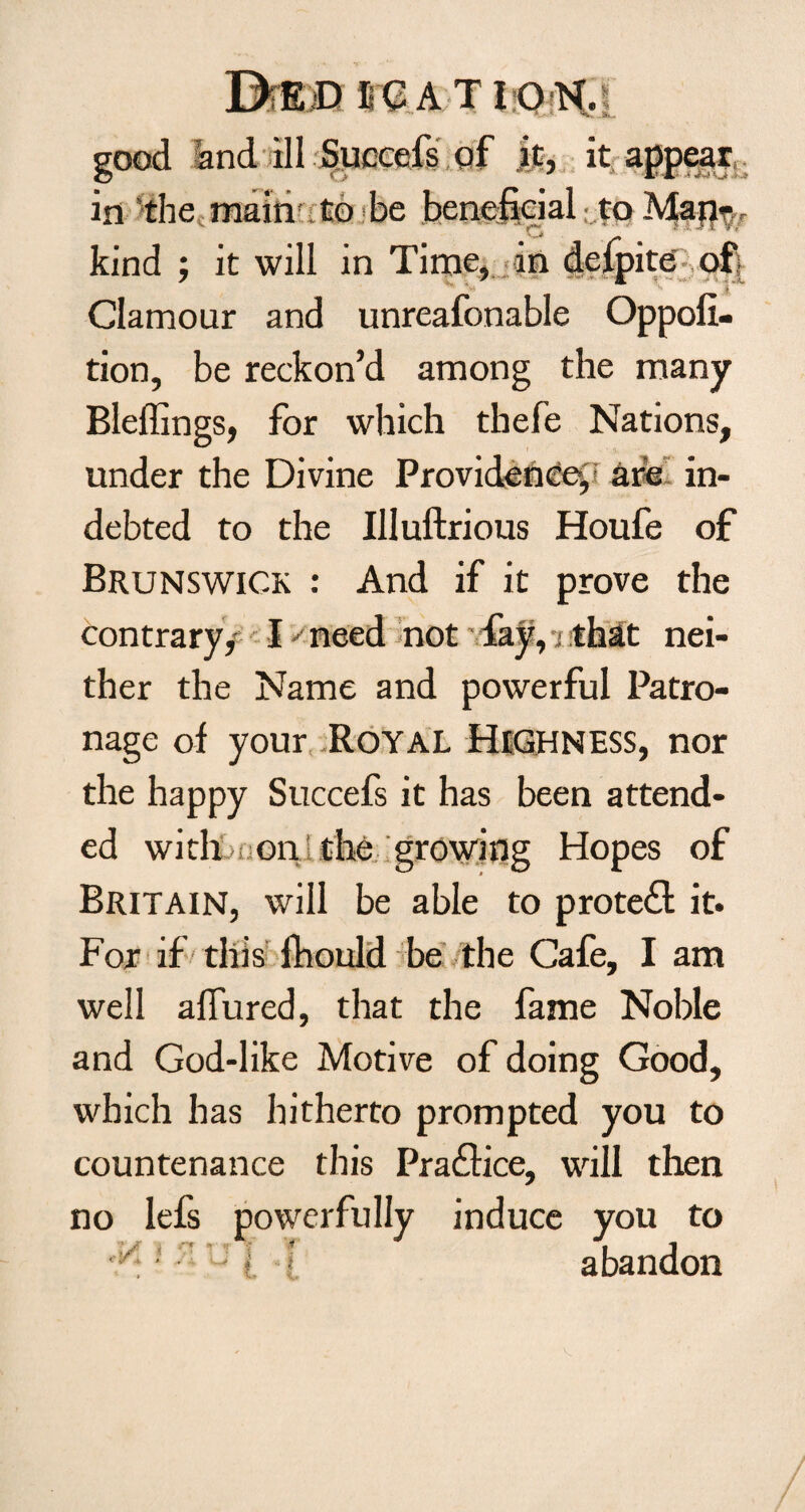 Died ire a t ion.i good and ill Sjuccefs of at, it appear in the main1 to be beneficial to Man- kind ; it will in Time, in delpite of ' Clamour and unreafonable Oppoli- tion, be reckon’d among the many Bleffings, for which thefe Nations, under the Divine Providence,! are in¬ debted to the Illuftrious Houfe of Brunswick : And if it prove the contrary/ I -• need not fay, i that nei¬ ther the Name and powerful Patro¬ nage of your Royal Highness, nor the happy Succefs it has been attend¬ ed with : on the growing Hopes of Britain, will be able to protect it. For if this fhould be the Cafe, I am well allured, that the fame Noble and God-like Motive of doing Good, which has hitherto prompted you to countenance this Practice, will then no lefs powerfully induce you to tP* 'J l ! abandon