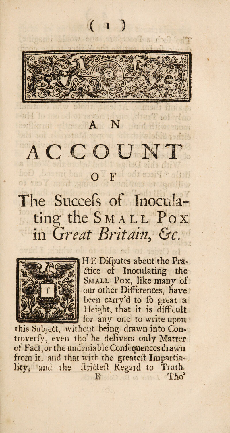 i r - ■» . i : •• ' ? ’ r ,v'.. . i . l-t X V j A N _ r AC COUNT 0 F The Succefs of Inocula¬ ting the Small Pox in Great Britain, &c. * •- - * . * H E Difputes about the Pra¬ ctice of Inoculating the Small Pox, like many of our other Differences, have been carry'd to fo great a Height, that it is difficult for any one to write upon this Subject, without being drawn into Con- troverfy, even tho5 he delivers only Matter of Fad,or the undeniable Confequences drawn from it, and that with the greateft Impartial Iky, and the ftri&eft Regard to Truth. B ‘ Tho*