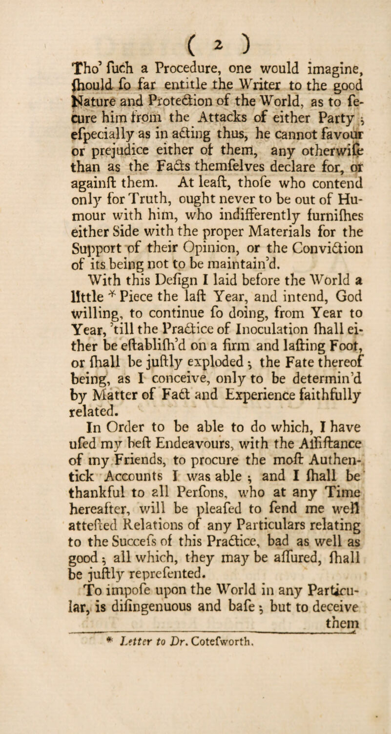 Tho5 fuch a Procedure, one would imagine, (hould fo far entitle the Writer to the good JJature and Protedion of the World, as to fe- cure him from the Attacks of either Party ^ efpecially as in acting thus, he cannot favour or prejudice either of them, any otherwife than as the Fads themfelves declare for, or againd them. At lead, thofe who contend only for Truth, ought never to be out of Hu¬ mour with him, who indifferently furnilhes either Side with the proper Materials for the Support of their Opinion, or the Convidion of its being not to be maintain’d. With this Defign I laid before the World a little * Piece the lad Year, and intend, God willing, to continue fo doing, from Year to Year, 'till the Practice of Inoculation fhall ei¬ ther be eftablifh’d on a firm and lading Foot, or fhall be juftly exploded *, the Fate thereof being, as I conceive, only to be determin’d by Matter of Fad and Experience faithfully related. In Order to be able to do which, I have ufed my bed Endeavours, with the Alfidancc of my Friends, to procure the mod Authen- tick Accounts I was able *, and I fhall be thankful to all Perfons, who at any Time hereafter, will be pleafed to fend me well attefied Relations of any Particulars relating to the Succefs of this Pradice, bad as well as good $ all which, they may be affured, fhall be judly reprefented. To impofe upon the World in any Particu¬ lar, is difingenuous and bafe *, but to deceive them