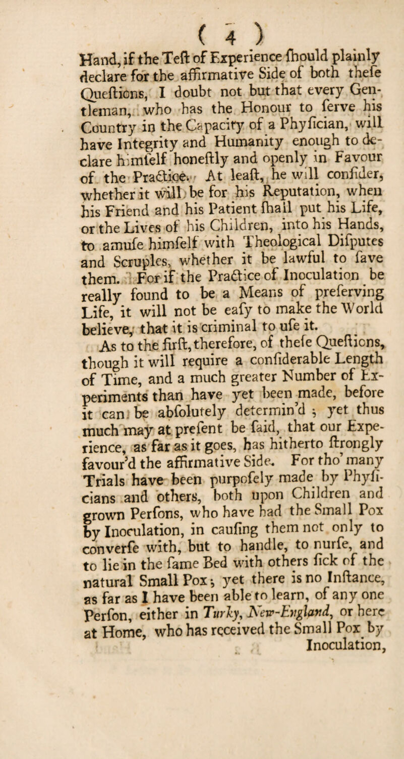 Hand, if the Teft of Experience fhould plainly declare for the affirmative Side of both thefe Queftions, I doubt not but that every Gen¬ tleman, who has the Honour to ferve his Country in the Capacity of a Phyfician, will have Integrity and Humanity enough to de¬ clare himfelf honeftly and openly in Favour of the Practice. At lead, he will confider, whether it will be for his Reputation, when his Friend and his Patient (hail put his Life, or the Lives of his Children, into his Hands, to amufe himfelf with Theological Difputes and Scruples, whether it be lawful to fave them. For if the Pra&ice of Inoculation be really found to be a Means of preferving Life, it will not be eafy to make the World believe,- that it is criminal to ufe it. As to the firft, therefore, of thefe Queftions, though it will require a conliderable Length of Time, and a much greater Humber of Ex¬ periments than have yet been made, before it can be abfolutely determin’d * yet thus much may at prefent be faid, that our Expe¬ rience, as far as it goes, has hitherto ftrongly favour’d the affirmative Side. For tho’ many Trials have been purpefely made by Phyfi- cians and others, both upon Children and grown Perfons, who have had the Small Pox by Inoculation, in caufing them not only to converfe with, but to handle, to nurfe, and to lie in the fame Bed with others lick of the natural Small Pox; yet there is no Inftance, as far as 1 have been able to learn, of any one Perfon, either in Turly, Nerr-England, or here at Home, who has received the Small Pox by Inoculation,