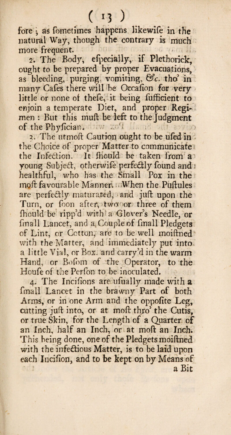 fore • as fometimes happens likewife in the natural Way, though the contrary is much more frequent. ^ ■ > 2. The Bod)?-, efpecially,- if Plethorick, ought to be prepared by proper Evacuations, as bleeding, purging, vomiting, &c, tho3 in many Cafes there will be Occafion for very little or none of thefe, it being fufficient to enjoin a temperate Diet, and proper Regi¬ men : But this muft be left to the Judgment of the Phyflcian. > 2. The utmoft Caution ought to be ufed in the Choice of proper Matter to communicate i the Infe&ion. It fhould be taken from a young Subject, otherwife perfectly found and i healthful, who has the Small Pox in the niQft favourable Manner. When the Puftules are perfectly maturated, and juft upon the Turn, or foon after* two’ or three of them fhould be ripp'd with a Glover's Needle, or fin all Lancet, and a, Couple of fmall Pledgets of Lint, or Cotton, are to be well moiftned with the Matter, and immediately put into a little Vial, or Box. and carry3d in the warm Hand, or Bofom of the Operator, to the Houfe of the Perfon to be inoculated. 4. The Incifions are ufually made with a fmall Lancet in the brawny Part of both Arms, or in one Arm and the oppofite Leg, cutting juft into, or at moft thro3 the Cutis, or true Skin, for the Length of a Quarter of an Inch, half an Inch, or at moft an Inch. This being done, one of the Pledgets moiftned with the infe&ious Matter, is to be laid upon each Incifion, and to be kept on by Means of a Bit