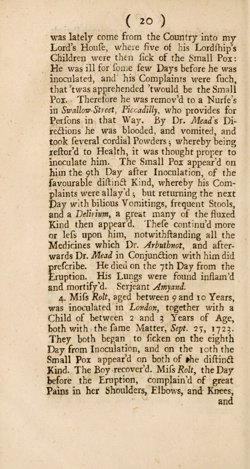 was lately come from the Country into my Lord's Houfe, where five of his Lordfhip’s Children were then fick of the Small Pox: He was ill for fome few Days before he was inoculated, and his Complaints were fucb, that ’twas apprehended ’twould be the Small Pox. Therefore he was remov’d to a Nurfe’s in Swallow-Street, Piccadilly, who provides for Perfons in that Way. By Dr. Mead's Di¬ rections he was blooded, and vomited, and took feveral cordial Powders ^ whereby being reftor’d to Health, it was thought proper to inoculate him. The Small Pox appear’d on him the 9th Day after Inoculation, of the favourable diftinCt Kind, whereby his Com¬ plaints were allay’d ^ but returning the next Day with bilious Vomitings, frequent Stools, and a Delirium, a great many of the fluxed Kind then appear’d. Thefe continu’d more or lefs upon him, notwithftanding all the Medicines which Dr. Arbutbnot, and after¬ wards Dr. Mead in Conjunction with him did prefcribe. He died on the 7th Day from the Eruption. His Lungs were found inflam’d and mortify’d. Serjeant Amyand. 4. Mifs Rolt, aged between 9 and 10 Years, was inoculated in London, together with a Child of between 2 and 3 Years of Age, both with the fame Matter, Sept. 27, 1723. They both began to flcken on the eighth Day from Inoculation, and on the 10th the Small Pox appear’d on both of the diftinCt Kind. The Boy recover’d. Mifs Rolt, the Day before the Eruption, complain’d of great Pains in her Shoulders, Elbows, and Knees,