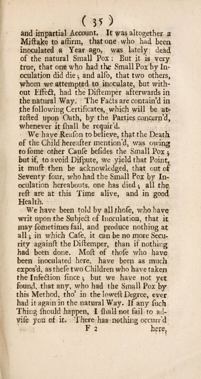 / ( 35 ) and impartial Account. It was altogether a Miftake to affirm, that one who had beer* inoculated a Year ago, was lately dead of the natural Small Pox : But it is very true, that one who had the Small Pox by In¬ oculation did die *, and alfo, that two others, whom we attempted to inoculate, but with¬ out Effed, had the Diftemper afterwards in the natural Way. The Fads are contain’d in the following Certificates, which will be at- tefted upon Oath, by the Parties concern’d, whenever it ffiall be requir’d. We have Reafon to believe, that the Death of the Child hereafter mention’d, was owing to fome other Caufe befides the Small Pox but if, to avoid Difpute, we yield that Point, it muft then be acknowledged, that out of Seventy four, who had the Small Pox by In¬ oculation hereabouts, one has died * all the. reft are at this Time alive, and in good Health. We have been told by all thofe, who have writ upon the Subjed of Inoculation, that it may fometimes fail, and produce nothing at all *, in which Cafe, it can be no more Secu¬ rity againft the Diftemper, than if nothing had been done. Moft of thojfe who have been inoculated here, have been as much expos’d, as thefe two Children who have taken the Infedion fince ^ but we have not yet found, that any, who had the Small Pox by this Method, tho’ in the loweft Degree, ever had it again in the natural Way. If any fuch Thing ffiould happen, I {hall not fail to ad- yife you of it. There has nothing occurr’d F 2 h.ere?