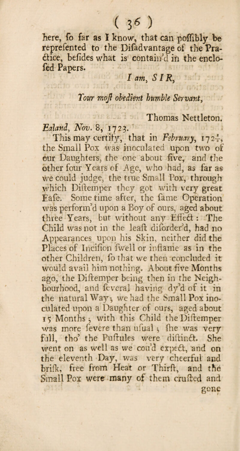 here, fo far as I know, that can pofTibly be reprefented to the Difadvantage of the Pra¬ ctice, befides what is contain'd in the enclo- fed Papers. I am, SI R, Tour mojl obedient humble Servant, Thomas Nettleton. Ealand, Nov. 8, 1725. This may certify, that in February, 1724, the Small Pox was inoculated upon two of our Daughters, the one about five, and the other four Years of Age, who had, as far as we could judge, the true Small Pox, through which Diftemper they got with very great Eafe. Some time after, the fame Operation was perform'd upon a Boy of ours, aged about three Years, but without any EffeCt: The Child was not in the leaft difordef d, had no Appearances upon his Skin, neither did the Places of lncifion fwell or inflame as in the other Children, fo that we then concluded it would avail him nothing. About five Months ago, the Diftemper being then in the Neigh¬ bourhood, and feveral having dy’d of it in the natural Way* we had the Small Pox ino¬ culated upon a Daughter of ours, aged about 15 Months ^ with this Child the Diftemper was more fevere than ufual *, fhe was very full, tho’ the Puftules were diftinCt. She went on as well as we coifd expeCt, and on the eleventh Day, was very cheerful and brifk, free from Heat or Third, and the Small Pox were many of them crufted and * * ‘ gone