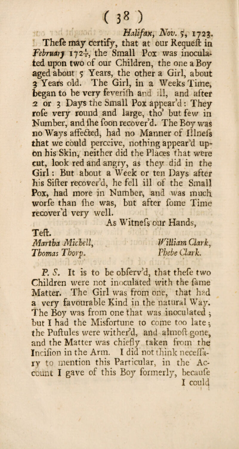 Halifax, Nov. ?, 172?. Thefe may certify, that at our Requeft in February 1724, the Small Pox was inocula¬ ted upon two of our Children, the one a Boy aged about 5 Years, the other a Girl, about 3 Years old. The Girl, in a Weeks Time, began to be very feverifh and ill, and after 2 or 3 Days the Small Pox appear'd: They rofe very round and large, tho5 but few in Number, and fhe foon recover’d. The Boy was no Ways affe&ed, had no Manner of Illnefs that we could perceive, nothing appear’d up¬ on his Skin, neither did the Places that were cut, look red and angry, as they did in the Girl: But about a Week or ten Days after his Sifter recover’d, he fell ill of the Small Pox, had more in Number, and was much worfe than fhe was, but after fome Time recover’d very well. As Witnefs our Hands, Teft. Martha Michell, William Clark, Thomas Thorp. Thebe Clark. 1 i P. S. It is to be obferv’d, that thefe two Children were not inoculated with the fame Matter. The Girl was from one, that had a very favourable Kind in the natural Way. The Boy was from one that was inoculated ^ but I had the Misfortune to come too late * the Puftules were wither'd, and almoft gone, and the Matter was chiefly taken from the Incifion in the Arm. I did not think neceffa- ry to mention this Particular, in the Ac¬ count I gave of this Boy formerly, becaufe I could