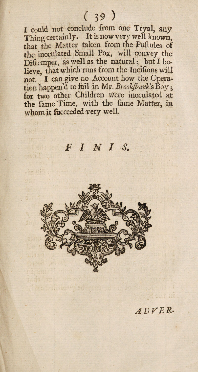I could not conclude from one' Tryal, any Thing certainly. It is now very well known, that the Matter taken from the Puftules of the inoculated Small Pox, will convey the Diftemper, as well as the natural * but I be¬ lieve, that which runs from the Incifions will not. I can give no Account how the Opera¬ tion happen'd to fail in Mr. By oolfl? emits Boy j for two other Children Were inoculated at the fame Time, with the fame Matter, ia whom it fucceeded very well. FINIS. y ADVER