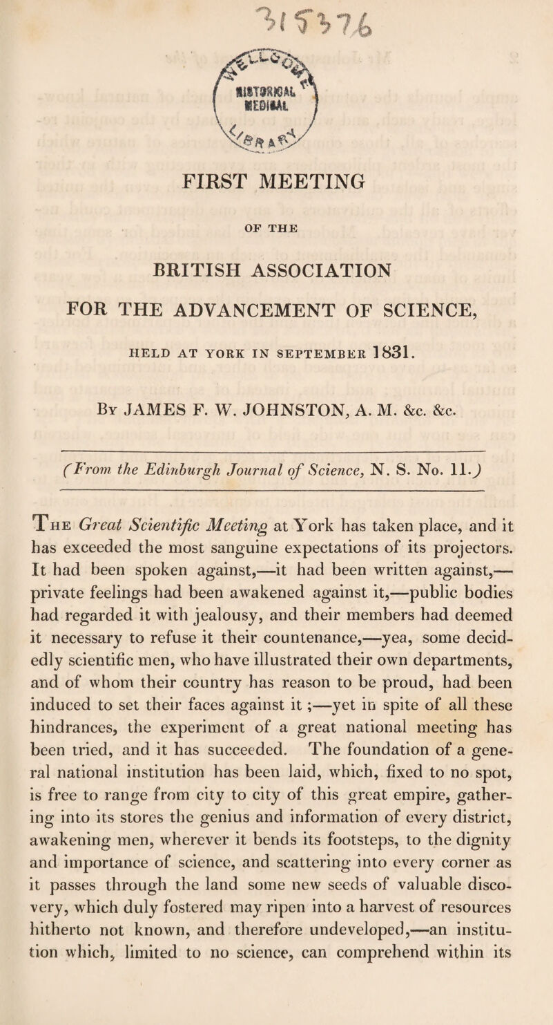 FIRST MEETING OF THE BRITISH ASSOCIATION FOR THE ADVANCEMENT OF SCIENCE, HELD AT YORK IN SEPTEMBER 1831. By JAMES F. W. JOHNSTON, A. M. &c. &c. (From the Edinburgh Journal of Science, N. S. No. ll.J The Great Scientific Meeting at York has taken place, and it has exceeded the most sanguine expectations of its projectors. It had been spoken against,—it had been written against,— private feelings had been awakened against it,—public bodies had regarded it with jealousy, and their members had deemed it necessary to refuse it their countenance,—yea, some decid¬ edly scientific men, who have illustrated their own departments, and of whom their country has reason to be proud, had been induced to set their faces against it;—yet in spite of all these hindrances, the experiment of a great national meeting has been tried, and it has succeeded. The foundation of a gene¬ ral national institution has been laid, which, fixed to no spot, is free to range from city to city of this great empire, gather¬ ing into its stores the genius and information of every district, awakening men, wherever it bends its footsteps, to the dignity and importance of science, and scattering into every corner as it passes through the land some new seeds of valuable disco¬ very, which duly fostered may ripen into a harvest of resources hitherto not known, and therefore undeveloped,—an institu¬ tion which, limited to no science, can comprehend within its