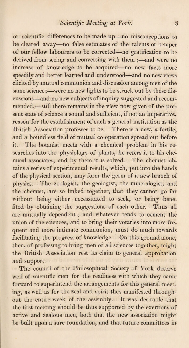 or scientific differences to be made up—no misconceptions to be cleared away—no false estimates of the talents or temper of our fellow labourers to be corrected—no gratification to be derived from seeing and conversing with them ;—and were no increase of knowledge to be acquired—no new facts more speedily and better learned and understood-—and no new views elicited by mutual communion and discussion among men of the same science;—were no new lights to be struck out by these dis¬ cussions—and no new subjects of inquiry suggested and recom¬ mended,—still there remains in the view now given of the pre¬ sent state of science a sound and sufficient, if not an imperative, reason for the establishment of such a general institution as the British Association professes to be. There is a new, a fertile, and a boundless field of mutual co-operation spread out before it. The botanist meets with a chemical problem in his re¬ searches into the physiology of plants, he refers it to his che¬ mical associates, and by them it is solved. The chemist ob¬ tains a series of experimental results, which, put into the hands of the physical section, may form the germ of a new branch of physics. The zoologist, the geologist, the mineralogist, and the chemist, are so linked together, that they cannot go far without being either necessitated to seek, or being bene¬ fited by obtaining the suggestions of each other. Thus all are mutually dependent; and whatever tends to cement the union of the sciences, and to bring their votaries into more fre¬ quent and more intimate communion, must do much towards facilitating the progress of knowledge. On this ground alone, then, of professing to bring men of all sciences together, might the British Association rest its claim to general approbation and support. The council of the Philosophical Society of York deserve well of scientific men for the readiness with which they came forward to superintend the arrangements for this general meet¬ ing, as well as for the zeal and spirit they manifested through¬ out the entire week of the assembly. It was desirable that the first meeting should be thus supported by the exertions of active and zealous men, both that the new association might be built upon a sure foundation, and that future committees in