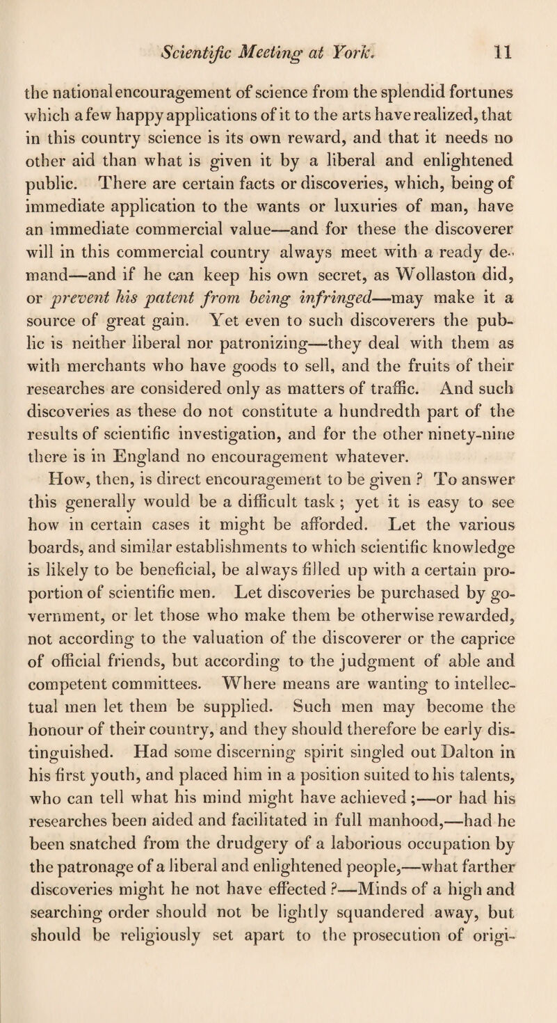 the national encouragement of science from the splendid fortunes which a few happy applications of it to the arts have realized, that in this country science is its own reward, and that it needs no other aid than what is given it by a liberal and enlightened public. There are certain facts or discoveries, which, being of immediate application to the wants or luxuries of man, have an immediate commercial value—and for these the discoverer will in this commercial country always meet with a ready de¬ mand—and if he can keep his own secret, as Wollaston did, or prevent his patent from being infringed—may make it a source of great gain. Yet even to such discoverers the pub¬ lic is neither liberal nor patronizing—they deal with them as with merchants who have goods to sell, and the fruits of their researches are considered only as matters of traffic. And such discoveries as these do not constitute a hundredth part of the results of scientific investigation, and for the other ninety-nine there is in England no encouragement whatever. How, then, is direct encouragement to be given P To answer this generally would be a difficult task ; yet it is easy to see how in certain cases it might be afforded. Let the various boards, and similar establishments to which scientific knowledge is likely to be beneficial, be always filled up with a certain pro¬ portion of scientific men. Let discoveries be purchased by go¬ vernment, or let those who make them be otherwise rewarded, not according to the valuation of the discoverer or the caprice of official friends, but according to the judgment of able and competent committees. Where means are wanting to intellec¬ tual men let them be supplied. Such men may become the honour of their country, and they should therefore be early dis¬ tinguished. Had some discerning spirit singled out Dalton in his first youth, and placed him in a position suited to his talents, who can tell what his mind might have achieved;—or had his researches been aided and facilitated in full manhood,—-had he been snatched from the drudgery of a laborious occupation by the patronage of a liberal and enlightened people,—what farther discoveries might he not have effected ?—Minds of a high and searching order should not be lightly squandered away, but should be religiously set apart to the prosecution of origi-