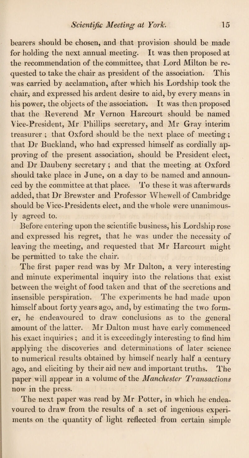 bearers should be chosen, and that provision should be made for holding the next annual meeting. It was then proposed at the recommendation of the committee, that Lord Milton be re¬ quested to take the chair as president of the association. This was carried by acclamation, after which his Lordship took the chair, and expressed his ardent desire to aid, by every means in his power, the objects of the association. It was then proposed that the Reverend Mr Vernon Harcourt should be named Vice-President, Mr Phillips secretary, and Mr Gray interim treasurer ; that Oxford should be the next place of meeting; that Dr Buckland, who had expressed himself as cordially ap¬ proving of the present association, should be President elect, and Dr Daubeny secretary ; and that the meeting at Oxford should take place in June, on a day to be named and announ¬ ced by the committee at that place. To these it was afterwards added, that Dr Brewster and Professor Whewell of Cambridge should be Vice-Presidents elect, and the whole were unanimous¬ ly agreed to. Before entering upon the scientific business, his Lordship rose and expressed his regret, that he was under the necessity of leaving the meeting, and requested that Mr Harcourt might be permitted to take the chair. The first paper read was by Mr Dalton, a very interesting and minute experimental inquiry into the relations that exist between the weight of food taken and that of the secretions and insensible perspiration. The experiments he had made upon himself about forty years ago, and, by estimating the two form¬ er, he endeavoured to draw conclusions as to the general amount of the latter. Mr Dalton must have early commenced his exact inquiries ; and it is exceedingly interesting to find him applying the discoveries and determinations of later science to numerical results obtained by himself nearly half a century ago, and eliciting by their aid new and important truths. The paper will appear in a volume of the Manchester Transactions now in the press. The next paper was read by Mr Potter, in which he endea¬ voured to draw from the results of a set of ingenious experi¬ ments on the quantity of light reflected from certain simple