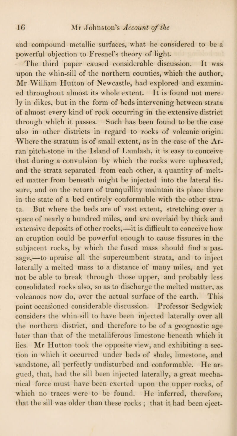 and compound metallic surfaces, what he considered to be a powerful objection to Fresnel's theory of light. The third paper caused considerable discussion. It was upon the whin-sill of the northern counties, which the author, Mr William Hutton of Newcastle, had explored and examin¬ ed throughout almost its whole extent. It is found not mere¬ ly in dikes, but in the form of beds intervening between strata of almost every kind of rpck occurring in the extensive district through which it passes. Such has been found to be the case also in other districts in regard to rocks of volcanic origin. Where the stratum is of small extent, as in the case of the Ar¬ ran pitch-stone in the Island of Lamlash, it is easy to conceive that during a convulsion by which the rocks w^ere upheaved, and the strata separated from each other, a quantity of melt¬ ed matter from beneath might be injected into the lateral fis¬ sure, and on the return of tranquillity maintain its place there in the state of a bed entirely conformable with the other stra¬ ta. But where the beds are of vast extent, stretching over a space of nearly a hundred miles, and are overlaid by thick and extensive deposits of other rocks,—it is difficult to conceive how an eruption could be powerful enough to cause fissures in the subjacent rocks, by which the fused mass should find a pas¬ sage,—to upraise all the supercumbent strata, and to inject laterally a melted mass to a distance of many miles, and yet not be able to break through those upper, and probably less consolidated rocks also, so as to discharge the melted matter, as volcanoes now do, over the actual surface of the earth. This point occasioned considerable discussion. Professor Sedgwick considers the whin-sill to have been injected laterally over all the northern district, and therefore to be of a geognostic age later than that of the metalliferous limestone beneath which it lies. Mr Hutton took the opposite view, and exhibiting a sec¬ tion in which it occurred under beds of shale, limestone, and sandstone, all perfectly undisturbed and conformable. He ar¬ gued, that, had the sill been injected laterally, a great mecha¬ nical force must have been exerted upon the upper rocks, of which no traces were to be found. He inferred, therefore, that the sill was older than these rocks ; that it had been eject-