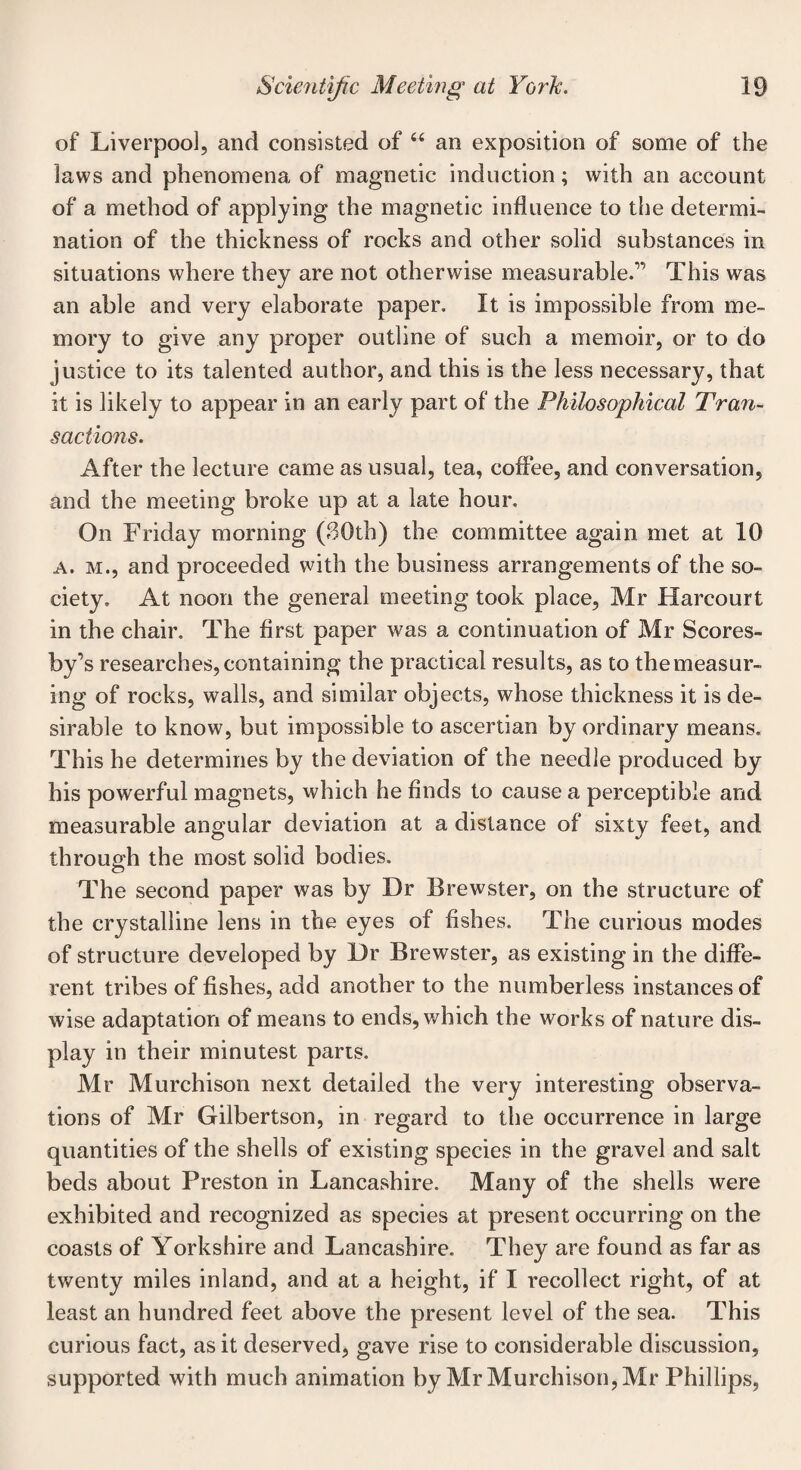 of Liverpool, and consisted of “ an exposition of some of the laws and phenomena of magnetic induction; with an account of a method of applying the magnetic influence to the determi¬ nation of the thickness of rocks and other solid substances in situations where they are not otherwise measurable.” This was an able and very elaborate paper. It is impossible from me¬ mory to give any proper outline of such a memoir, or to do justice to its talented author, and this is the less necessary, that it is likely to appear in an early part of the Philosophical Tran¬ sactions. After the lecture came as usual, tea, coffee, and conversation, and the meeting broke up at a late hour. On Friday morning (30th) the committee again met at 10 a. m., and proceeded with the business arrangements of the so¬ ciety. At noon the general meeting took place, Mr Harcourt in the chair. The first paper was a continuation of Mr Scores- by’s researches, containing the practical results, as to themeasur- ing of rocks, walls, and similar objects, whose thickness it is de¬ sirable to know, but impossible to ascertian by ordinary means. This he determines by the deviation of the needle produced by his powerful magnets, which he finds to cause a perceptible and measurable angular deviation at a distance of sixty feet, and through the most solid bodies. The second paper was by Dr Brewster, on the structure of the crystalline lens in the eyes of fishes. The curious modes of structure developed by Dr Brewster, as existing in the diffe¬ rent tribes of fishes, add another to the numberless instances of wise adaptation of means to ends, which the works of nature dis¬ play in their minutest parts. Mr Murchison next detailed the very interesting observa¬ tions of Mr Gilbertson, in regard to the occurrence in large quantities of the shells of existing species in the gravel and salt beds about Preston in Lancashire. Many of the shells were exhibited and recognized as species at present occurring on the coasts of Yorkshire and Lancashire. They are found as far as twenty miles inland, and at a height, if I recollect right, of at least an hundred feet above the present level of the sea. This curious fact, as it deserved, gave rise to considerable discussion, supported with much animation by Mr Murchison, Mr Phillips,