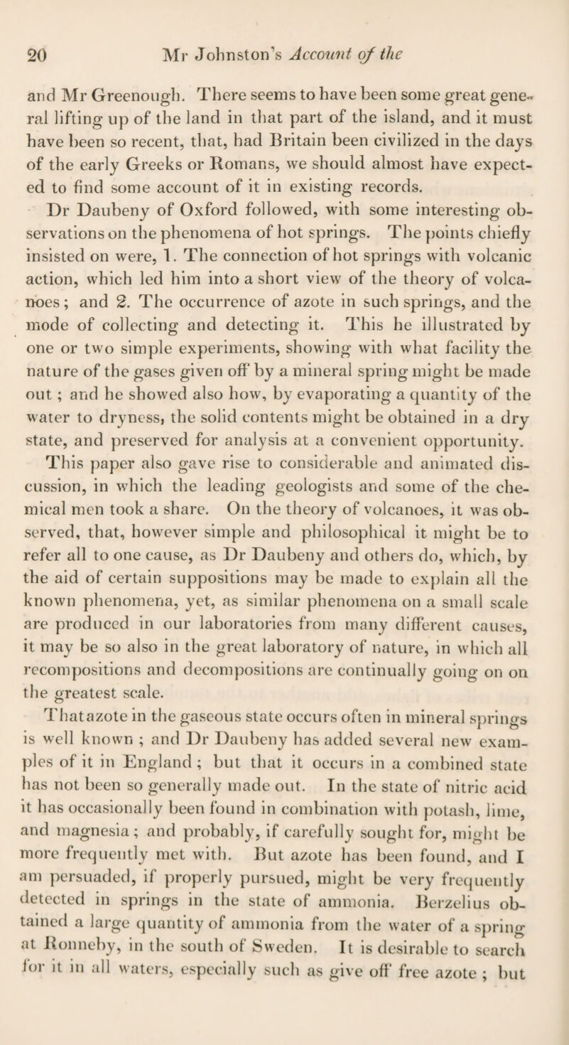 and Mr Greenough. There seems to have been some great gene- ral lifting up of the land in that part of the island, and it must have been so recent, that, had Britain been civilized in the days of the early Greeks or Romans, we should almost have expect¬ ed to find some account of it in existing records. Dr Daubeny of Oxford followed, with some interesting ob¬ servations on the phenomena of hot springs. The points chiefly insisted on were, 1. The connection of hot springs with volcanic action, which led him into a short view of the theory of volca¬ noes; and 2. The occurrence of azote in such springs, and the mode of collecting and detecting it. This he illustrated by one or two simple experiments, showing with what facility the nature of the gases given off* by a mineral spring might be made out; and he showed also how, by evaporating a quantity of the water to dryness, the solid contents might be obtained in a dry state, and preserved for analysis at a convenient opportunity. This paper also gave rise to considerable and animated dis¬ cussion, in which the leading geologists and some of the che¬ mical men took a share. On the theory of volcanoes, it was ob¬ served, that, however simple and philosophical it might be to refer all to one cause, as Dr Daubeny and others do, which, by the aid of certain suppositions may be made to explain all the known phenomena, yet, as similar phenomena on a small scale are produced in our laboratories from many different causes, it may be so also in the great laboratory of nature, in which all recompositions and decompositions are continually going on on the greatest scale. That azote in the gaseous state occurs often in mineral springs is well known ; and Dr Daubeny has added several new exam¬ ples of it in England ; but that it occurs in a combined state has not been so generally made out. In the state of nitric acid it has occasionally been found in combination with potash, lime, and magnesia; and probably, if carefully sought for, might be more frequently met with. But azote has been found, and I am persuaded, if properly pursued, might be very frequently detected in springs in the state of ammonia. Berzelius ob¬ tained a large quantity of ammonia from the water of a spring at Ronneby, in the south of Sweden. It is desirable to search lor it in all waters, especially such as give off* free azote ; but