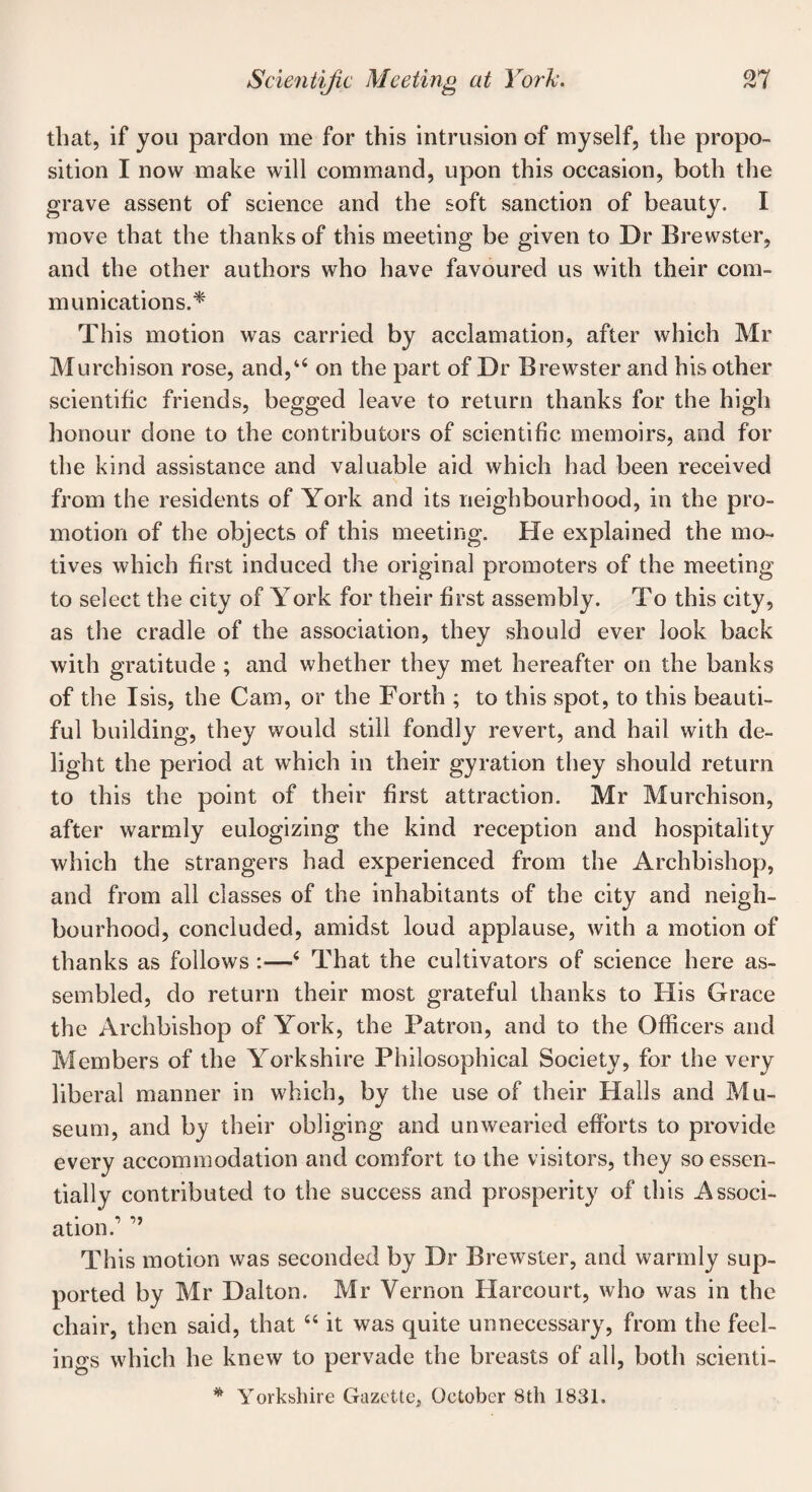 that, if you pardon me for this intrusion of myself, the propo¬ sition I now make will command, upon this occasion, both the grave assent of science and the soft sanction of beauty. I move that the thanks of this meeting be given to Dr Brewster, and the other authors who have favoured us with their com¬ munications.* This motion was carried by acclamation, after which Mr Murchison rose, and,u on the part of Dr Brewster and his other scientific friends, begged leave to return thanks for the high honour done to the contributors of scientific memoirs, and for the kind assistance and valuable aid which had been received from the residents of York and its neighbourhood, in the pro¬ motion of the objects of this meeting. He explained the mo¬ tives which first induced the original promoters of the meeting to select the city of York for their first assembly. To this city, as the cradle of the association, they should ever look back with gratitude ; and whether they met hereafter on the banks of the Isis, the Cam, or the Forth ; to this spot, to this beauti¬ ful building, they would still fondly revert, and hail with de¬ light the period at which in their gyration they should return to this the point of their first attraction. Mr Murchison, after warmly eulogizing the kind reception and hospitality which the strangers had experienced from the Archbishop, and from all classes of the inhabitants of the city and neigh¬ bourhood, concluded, amidst loud applause, with a motion of thanks as follows :—4 That the cultivators of science here as¬ sembled, do return their most grateful thanks to His Grace the Archbishop of York, the Patron, and to the Officers and Members of the Yorkshire Philosophical Society, for the very liberal manner in which, by the use of their Halls and Mu¬ seum, and by their obliging and unwearied efforts to provide every accommodation and comfort to the visitors, they so essen¬ tially contributed to the success and prosperity of this Associ¬ ation.1 This motion was seconded by Dr Brewster, and warmly sup¬ ported by Mr Dalton. Mr Vernon Harcourt, who was in the chair, then said, that 44 it was quite unnecessary, from the feel¬ ings which he knew to pervade the breasts of all, both scienti- * Yorkshire Gazette, October 8th 1831.