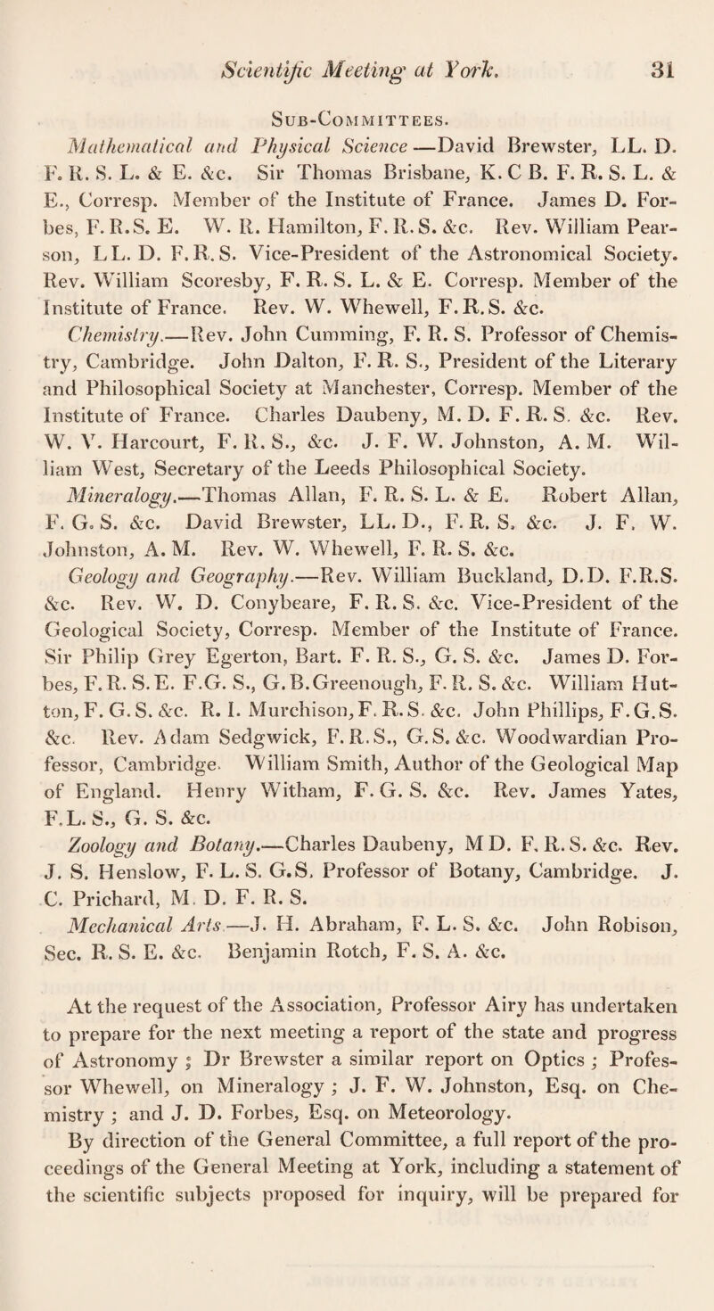 Sub-Co m m itt ees. Mathematical and Physical Science—David Brewster, LL. D. F. R. S. L. & E. Sic. Sir Thomas Brisbane, K. C B. F. R. S. L. & E. , Corresp. Member of the Institute of France. James D. For¬ bes, F. R.S. E. W. R. Hamilton, F. R.S. &c. Rev. William Pear¬ son, LL. D. F, R. S. Vice-President of the Astronomical Society. Rev. William Scoresby, F. R. S. L. & E. Corresp. Member of the Institute of France. Rev. W. Whewell, F.R.S. &c. Chemistry,—Rev. John Cumming, F. R. S. Professor of Chemis¬ try, Cambridge. John Dalton, F. R. S., President of the Literary and Philosophical Society at Manchester, Corresp. Member of the Institute of France. Charles Daubeny, M. D. F. R. S. &c. Rev. W. V. Harcourt, F. R. S., &c. J. F. W. Johnston, A. M. Wil¬ liam West, Secretary of the Leeds Philosophical Society. Mineralogy.—Thomas Allan, F. R. S. L. & E. Robert Allan, F. Go S. &c. David Brewster, LL. D., F. R. S. &c. J. F, W. Johnston, A. M. Rev. W. Whewell, F. R. S. &e. Geology and Geography.—Rev. William Buckland, D.D. F.R.S. &c. Rev. W. D. Conybeare, F. R. S. &c. Vice-President of the Geological Society, Corresp. Member of the Institute of France. Sir Philip Grey Egerton, Bart. F. R. S., G. S. &c. James D. For¬ bes, F. R. S. E. F.G. S., G. B.Greenough, F. R. S. &c. William Hut¬ ton, F. G. S. &c. R. I. Murchison, F. R. S. &c. John Phillips, F. G. S. &c. Rev. Adam Sedgwick, F.R.S., G.S. &c. Woodwardian Pro¬ fessor, Cambridge. Wdlliam Smith, Author of the Geological Map of England. Henry Witham, F. G. S. &c. Rev. James Yates, F,L. S., G. S. &c. Zoology and Botany.-—Charles Daubeny, MD. F, R. S. &c. Rev. J. S. Henslow, F. L. S. G.S, Professor of Botany, Cambridge. J. C. Prichard, M. D. F. R. S. Mechanical Arts—J. H. Abraham, F. L. S. &c. John Robison, Sec. R. S. E. &c. Benjamin Rotch, F. S. A. &c. At the request of the Association, Professor Airy has undertaken to prepare for the next meeting a report of the state and progress of Astronomy ; Dr Brewster a similar report on Optics ; Profes¬ sor Whewell, on Mineralogy ; J. F. W. Johnston, Esq. on Che¬ mistry ; and J. D. Forbes, Esq. on Meteorology. By direction of the General Committee, a full report of the pro¬ ceedings of the General Meeting at York, including a statement of the scientific subjects proposed for inquiry, will be prepared for