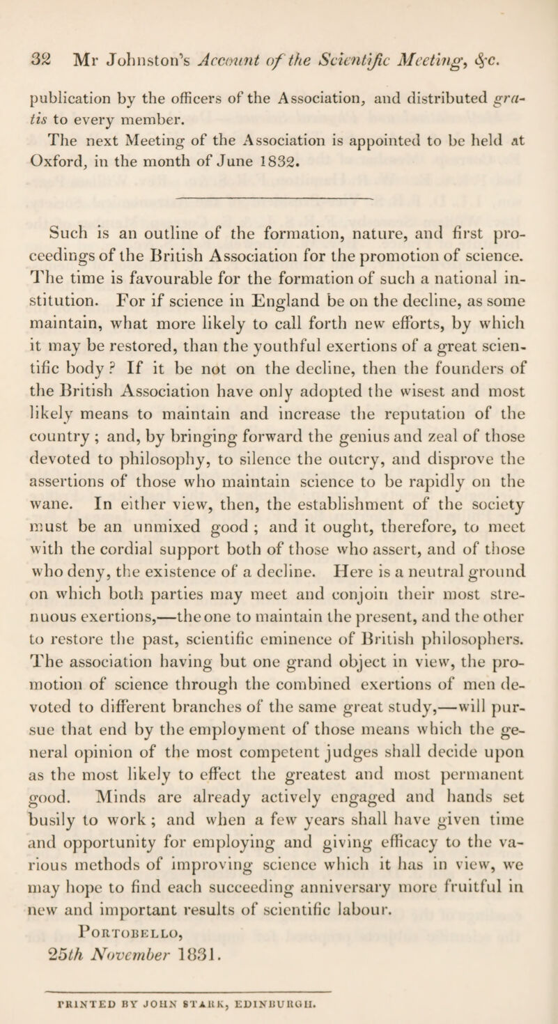 publication by the officers of the Association, and distributed gra¬ tis to every member. The next Meeting of the Association is appointed to be held at Oxford, in the month of June 1832. Such is an outline of the formation, nature, and first pro¬ ceedings of the British Association for the promotion of science. The time is favourable for the formation of such a national in¬ stitution. For if science in England be on the decline, as some maintain, what more likely to call forth new efforts, by which it may be restored, than the youthful exertions of a great scien¬ tific body ? If it be not on the decline, then the founders of the British Association have only adopted the wisest and most likely means to maintain and increase the reputation of the country ; and, by bringing forward the genius and zeal of those devoted to philosophy, to silence the outcry, and disprove the assertions of those who maintain science to be rapidly on the wane. In either view, then, the establishment of the society must be an unmixed good ; and it ought, therefore, to meet with the cordial support both of those who assert, and of those who deny, the existence of a decline. Here is a neutral ground on which both parties may meet and conjoin their most stre¬ nuous exertions,—the one to maintain the present, and the other to restore the past, scientific eminence of British philosophers. The association having but one grand object in view, the pro¬ motion of science through the combined exertions of men de¬ voted to different branches of the same great study,—will pur¬ sue that end by the employment of those means which the ge¬ neral opinion of the most competent judges shall decide upon as the most likely to effect the greatest and most permanent good. Minds are already actively engaged and hands set busily to work ; and when a few years shall have given time and opportunity for employing and giving efficacy to the va¬ rious methods of improving science which it has in view, we may hope to find each succeeding anniversary more fruitful in new and important results of scientific labour. PoRTOBELLO, 25th November 1831. ritlNTED BY JOHN ST AUK, EDINBURGH.
