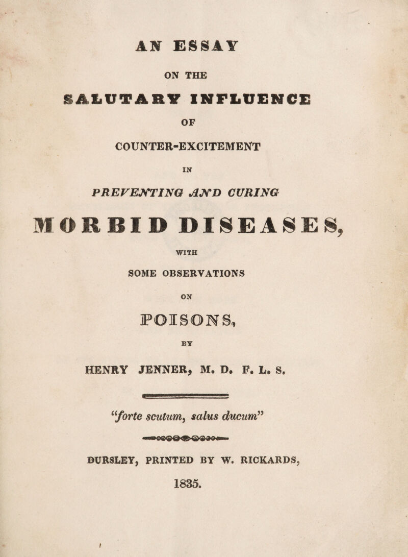 AM ESSAY ON THE SALUTARY INFLUENCE OF COUNTER-EXCITEMENT IN PREVENTING AND CURING MORBID DISEASES WITH SOME OBSERVATIONS ON POISON S, HENRY JENNER, M, D. F. L. S. aforte scutumsalus ducum” DUR3LBY* PRINTED BY W. RICKARDS, 1835.