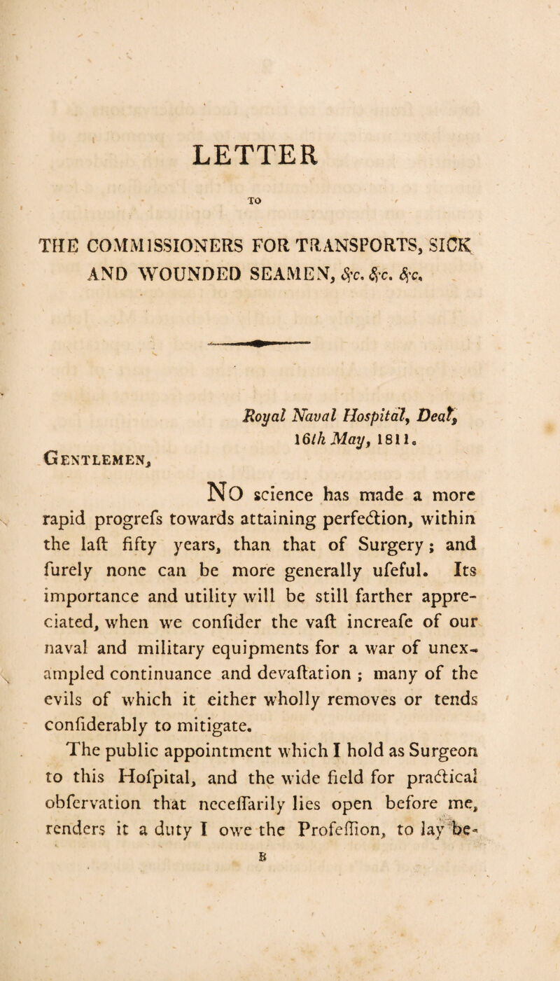 t LETTER TO THE COMMISSIONERS FOR TRANSPORTS, SICK AND WOUNDED SEAMEN, #c.#c. Royal Naval Hospital, Deats \6tk May, 18118 Gentlemen, No science has made a more rapid progrefs towards attaining perfection, within the laft fifty years, than that of Surgery; and Purely none can be more generally ufeful. Its importance and utility will be still farther appre¬ ciated, when we confider the vaft increafe of our naval and military equipments for a war of unex-* ampled continuance and devaflation ; many of the evils of which it either wholly removes or tends confiderably to mitigate. The public appointment w hich I hold as Surgeon to this Hofpital, and the w ide field for practical obfervation that necefTarily lies open before me, renders it a duty I owe the ProfefTion, to lay be- B