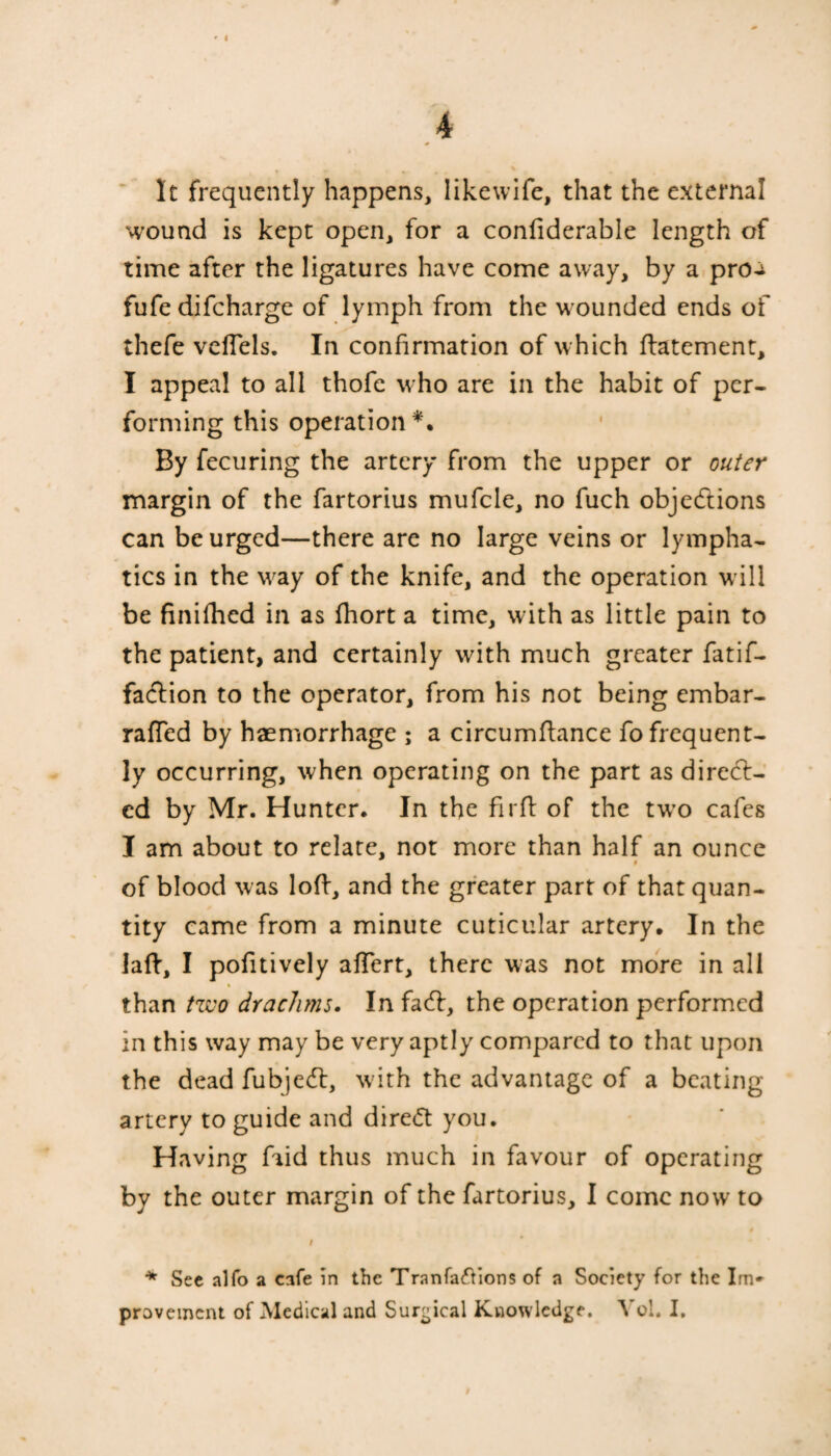 It frequently happens, likewife, that the external wound is kept open, for a conftderable length of time after the ligatures have come away, by a proa fufe difcharge of lymph from the wounded ends of thefe veffels. In confirmation of which ftatement, I appeal to all thofe who are in the habit of per¬ forming this operation*. By fecuring the artery from the upper or outer margin of the fartorius mufcle, no fuch objections can be urged—there are no large veins or lympha¬ tics in the way of the knife, and the operation will be finifhed in as fhort a time, with as little pain to the patient, and certainly with much greater fatif- faCtion to the operator, from his not being embar- raffed by haemorrhage ; a circumftance fo frequent¬ ly occurring, when operating on the part as direct¬ ed by Mr. Hunter. In the fir ft of the two cafes I am about to relate, not more than half an ounce of blood was loft, and the greater part of that quan¬ tity came from a minute cuticular artery. In the laft, I pofitively aftert, there was not more in all than tzvo drachms. In facft, the operation performed in this way may be very aptly compared to that upon the dead fubjeCl, with the advantage of a beating artery to guide and direct you. Having fiid thus much in favour of operating by the outer margin of the fartorius, I come now to * See alfo a cafe in the Tranfa&ions of a Society for the Im* provement of Medical and Surgical Knowledge. Yol. I.