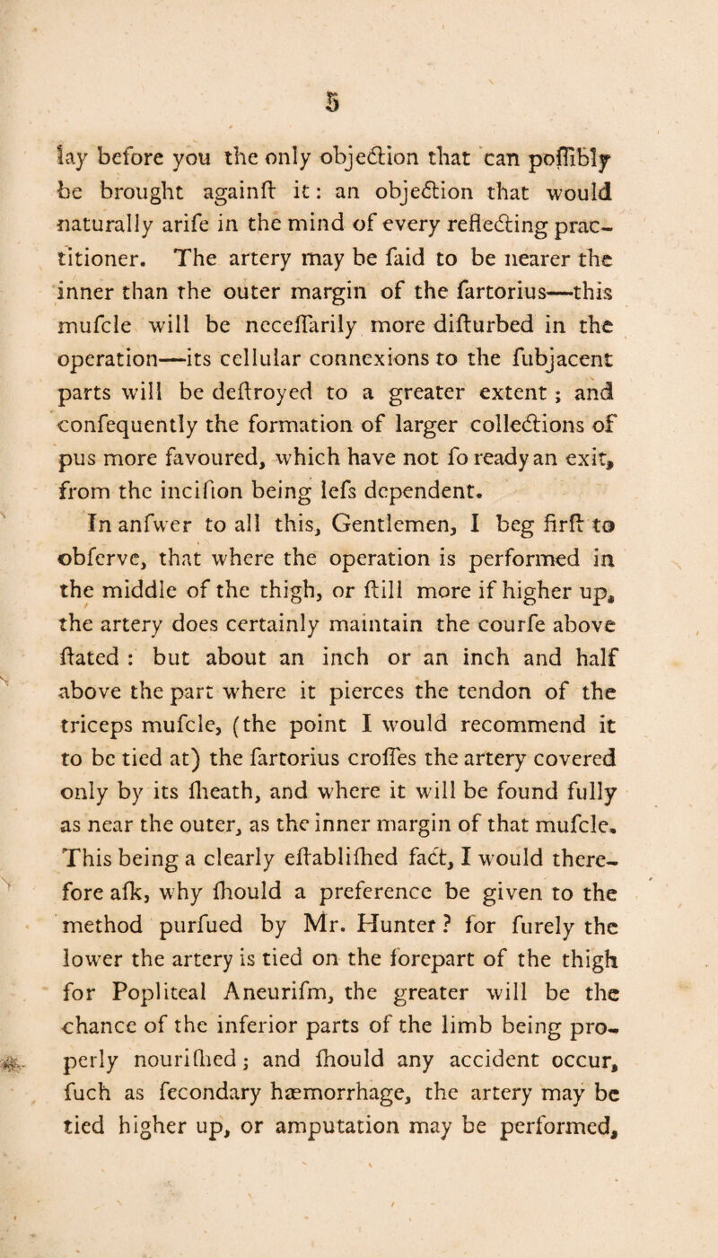 lay before you the only objection that can poflibly be brought again!! it: an objection that would naturally arife in the mind of every reflecting prac¬ titioner. The artery may be faid to be nearer the inner than the outer margin of the fartorius—this mufcle will be necefiarily more difturbed in the operation—its cellular connexions to the fubjacent parts will be deflroyed to a greater extent; and confequently the formation of larger collections of pus more favoured, which have not fo ready an exit, from the incifion being lefs dependent. In anfvver to all this. Gentlemen, I beg firf! to obferve, that where the operation is performed in the middle of the thigh, or flili more if higher up, the artery does certainly maintain the courfe above flated : but about an inch or an inch and half above the part where it pierces the tendon of the triceps mufcle, (the point I would recommend it to be tied at) the fartorius crofles the artery covered only by its fheath, and where it will be found fully as near the outer, as the inner margin of that mufcle. This being a clearly eflablifhed fact, I would there¬ fore afk, why fhould a preference be given to the method purfued by Mr. Hunter ? for furely the lower the artery is tied on the forepart of the thigh for Popliteal Aneurifm, the greater will be the chance of the inferior parts of the limb being pro-, perly nourifhed; and fhould any accident occur, fuch as fecondary haemorrhage, the artery may be tied higher up, or amputation may be performed.