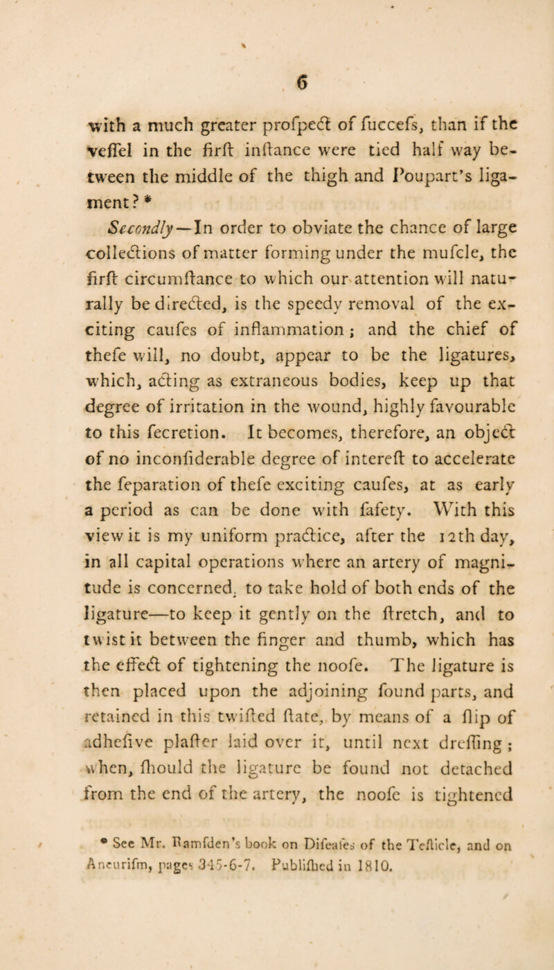 with a much greater profpech of fuccefs, than if the VefTel in the firh inhance were tied half way be¬ tween the middle of the thigh and Poupart’s liga¬ ment ? * Secondly — In order to obviate the chance of large colledlions of matter forming under the mufcle, the firfi circumhance to which our attention will natu¬ rally be directed, is the speedy removal of the ex¬ citing caufes of inflammation ; and the chief of thefe will, no doubt, appear to be the ligatures, which, acting as extraneous bodies, keep up that degree of irritation in the wound, highly favourable to this fecretion. It becomes, therefore, an object of no inconfiderable degree of intereh to accelerate the reparation of thefe exciting caufes, at as early a period as can be done with fafety. With this view it is my uniform pra&ice, after the 12th day, in all capital operations where an artery of magni¬ tude is concerned, to take hold of both ends of the <• ligature—to keep it gently on the hretch, and to twist it between the finger and thumb, which has the effedl of tightening the noofe. The ligature is then placed upon the adjoining found parts, and retained in this twilled hate, by means of a hip of adhefive plaher laid over it, until next dreffing ; when, fhould the ligature be found not detached from the end of the artery, the noofe is tightened • See Mr. Uamfden’s book on Difealed of the Tefticle, and on Aneurifm, pages 3*15-6-7. Publifbed in 1810.